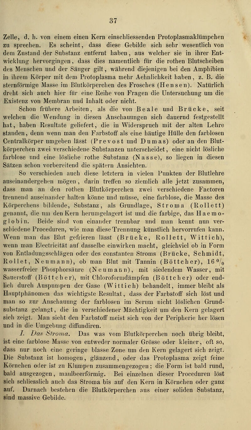 Zelle, d. li. von einem einen Kern einschliessenden Protoplasmaklümpchen zu sprechen. Es scheint, dass diese Gebilde sich sehr wesentlich von dem Zustand der Substanz entfernt haben , aus welcher sie in ihrer Ent- wicklung hervorgingen, dass dies namentlich für die rothen Blutscheiben des Menschen und der Säuger gilt, während diejenigen bei den Amphibien in ihrem Körper mit dem Protoplasma mehr Aehnlichkeit haben, z. B. die sternförmige Masse im Blutkörperchen des Frosches (Hensen). Natürlich dreht sich auch hier für eine Reihe von Fragen die Untersuchung um die Existenz von Membran und Inhalt oder nicht. Schon frühere Arbeiten, als die von B e a 1 e und Brücke, seit welchen die Wendung in diesen Anschauungen sich dauernd festgestellt hat, haben Resultate geliefert, die in Widerspruch mit der alten Lehre standen, denn wenn man den Farbstoff als eine häutige Hülle den farblosen Centralkörper umgeben lässt (P r e v o s t und Dumas) oder an den Blut- körperchen zwei verschiedene Substanzen unterscheidet, eine nicht lösliche farblose und eine lösliclie rothe Substanz (Nasse), so liegen in diesen Sätzen schon vorbereitend die spätem Ansichten. So verschieden auch diese letztern in vielen Punkten der Blutlehre auseinandergehen mögen , darin treffen so ziemlich alle jetzt zusammen, dass man an den rothen Blutkörperchen zwei verschiedene Factoren trennend auseinander halten könne und müsse, eine fai'blose, die Masse des Körperchens bildende, Substanz, als Grundlage, Stroma (Rollett) genannt, die um den Kern herumgelagert ist und die farbige, das Haemo- g 1 0 b i n. Beide sind von einander trennbar und man kennt nun ver- schiedene Proceduren, wie man diese Trennung künstlich hervorrufen kann. Wenn man das Blut gefrieren lässt (Brücke, Rollett, Wittich), wenn man Electricität auf dasselbe einwirken macht, gleichviel ob in Form von Entladungsschlägen oder des constanten Stroms (Brücke, Schmidt, Rollet, Neu mann), ob man Blut mit Tannin (Böttcher), 16 o/^ wasserfreier Phosphorsäure (Neumann), mit siedendem Wasser, mit Sauerstoff (Böttcher), mit Chloroforradämpfen (Böttcher) oder end- lich durch Auspumpen der Gase (W i 11 i c h) behandelt, immer bleibt als Hauptphänomen das wichtigste Resultat, dass der Farbstoff sich löst und man so zur Anschauung der farblosen im Serum nicht löslichen Grund- substanz gelangt, die in vei'schiedener Mächtigkeit um den Kern gelagert sich zeigt. Man sieht den Farbstoff meist sich von der Peripherie her lösen und in die Umgebung diffundiren. I. Das Stroma. Das was vom Blutkörperchen noch übrig bleibt, ist eine farblose Masse von entweder normaler Grösse oder kleiner, oft so, dass nur noch eine geringe blasse Zone um den Kern gelagert sich zeigt. Die Substanz ist homogen, glänzend, oder das Protoplasma zeigt feine Körnchen oder ist zu Klumpen zusammengezogen; die Form ist bald rund, bald ausgezogen, maulbeerförmig. Bei einzelnen dieser Proceduren löst sich schliesslich auch das Stroma bis auf den Kern in Körnchen oder ganz auf. Darnach bestehen die Blutkörperchen aus einer soliden Substanz, sind massive Gebilde,