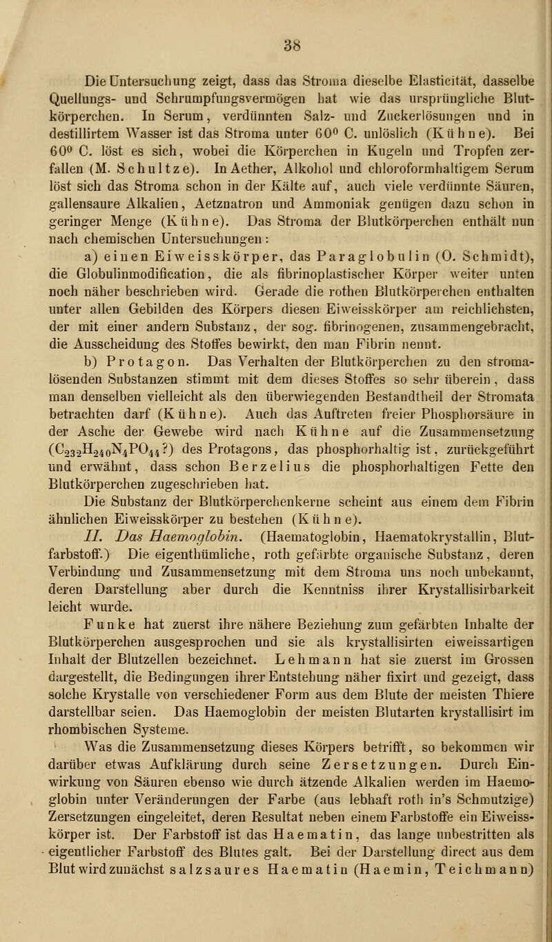Die Untersuchung zeigt, dass das Stroma dieselbe Elasticität, dasselbe Quellungs- und Schrumpfungsvermögen hat wie das ursprüngliche Blut- körperchen. In Serum, verdünnten Salz- und Ziickerlösungen und in destillirtem Wasser ist das Stroma unter 60^ C. unlöslich (Kühne). Bei 600 Q, löst es sich, wobei die Körperchen in Kugeln und Tropfen zer- fallen (M. Schnitze). InAether, Alkohol und chloroformhaltigem Serum löst sich das Stroma schon in der Kälte auf, auch viele verdünnte Säuren, gallensaure Alkalien, Aetznatron und Ammoniak genügen dazu schon in geringer Menge (Kühne). Das Stroma der Blutkörperchen enthält nun nach chemischen Untersuchungen: a) einen Eiw eisskörper, das Paraglobulin (0. Schmidt), die Globulinmodification, die als fibrinoplastischer Körper weiter unten noch näher beschrieben wird. Gerade die rothen Blutkörperchen enthalten unter allen Gebilden des Körpers diesen Eiweisskörper am reichlichsten, der mit einer andern Substanz, der sog. fibrinogenen, zusammengebracht, die Ausscheidung des Stoffes bewirkt, den man Fibrin nennt. b) Protagon. Das Verhalten der Blutkörperchen zu den stroma- lösenden Substanzen stimmt mit dem dieses Stoffes so sehr überein, dass man denselben vielleicht als den überwiegenden Bestandtheil der Stromata betrachten darf (Kühne). Auch das Auftreten freier Phosphorsäure in der Asche der Gewebe wird nach Kühne auf die Zusammensetzung (C23.2H.240N4PO44?) des Protagons, das phosphorhaltig ist, zurückgeführt und erwähnt, dass schon Berzelius die phosphorhaltigen Fette den Blutkörperchen zugeschrieben hat. Die Substanz der Blutkörperchenkerne scheint aus einem dem Fibrin ähnlichen Eiweisskörper zu bestehen (Kühne). //. Das Haemoglohin. (Haematoglobin, Haematokrystallin, Blut- farbstoff.) Die eigenthtimliche, roth gefärbte organische Substanz, deren Verbindung und Zusammensetzung mit dem Stroma uns noch unbekannt, deren Darstellung aber durch die Kenntniss ihrer Krystallisirbarkeit leicht wurde. Funke hat zuerst ihre nähere Beziehung zum gefärbten Inhalte der Blutkörperchen ausgesprochen und sie als krystallisirten eiweissartigen Inhalt der Blutzellen bezeichnet. Lehmann hat sie zuerst im Grossen dargestellt, die Bedingungen ihrer Entstehung näher fixirt und gezeigt, dass solche Krystalle von verschiedener Form aus dem Blute der meisten Thiere darstellbar seien. Das Haemoglobin der meisten Blutarten krystallisirt im rhombischen Systeme. Was die Zusammensetzung dieses Körpers betrifft, so bekommen wir darüber etwas Aufklärung durch seine Zersetzungen. Durch Ein- wirkung von Säuren ebenso wie durch ätzende Alkalien werden im Haemo- globin unter Veränderungen der Farbe (aus lebhaft roth in's Schmutzige) Zersetzungen eingeleitet, deren Resultat neben einem Farbstoffe ein Eiweiss- körper ist. Der Farbstoff ist das Haematin, das lange unbestritten als eigentlicher Farbstoff des Blutes galt. Bei der Darstellung direct aus dem Blut wird zunächst salzsaures Haematin (Haemin, Teichmann)