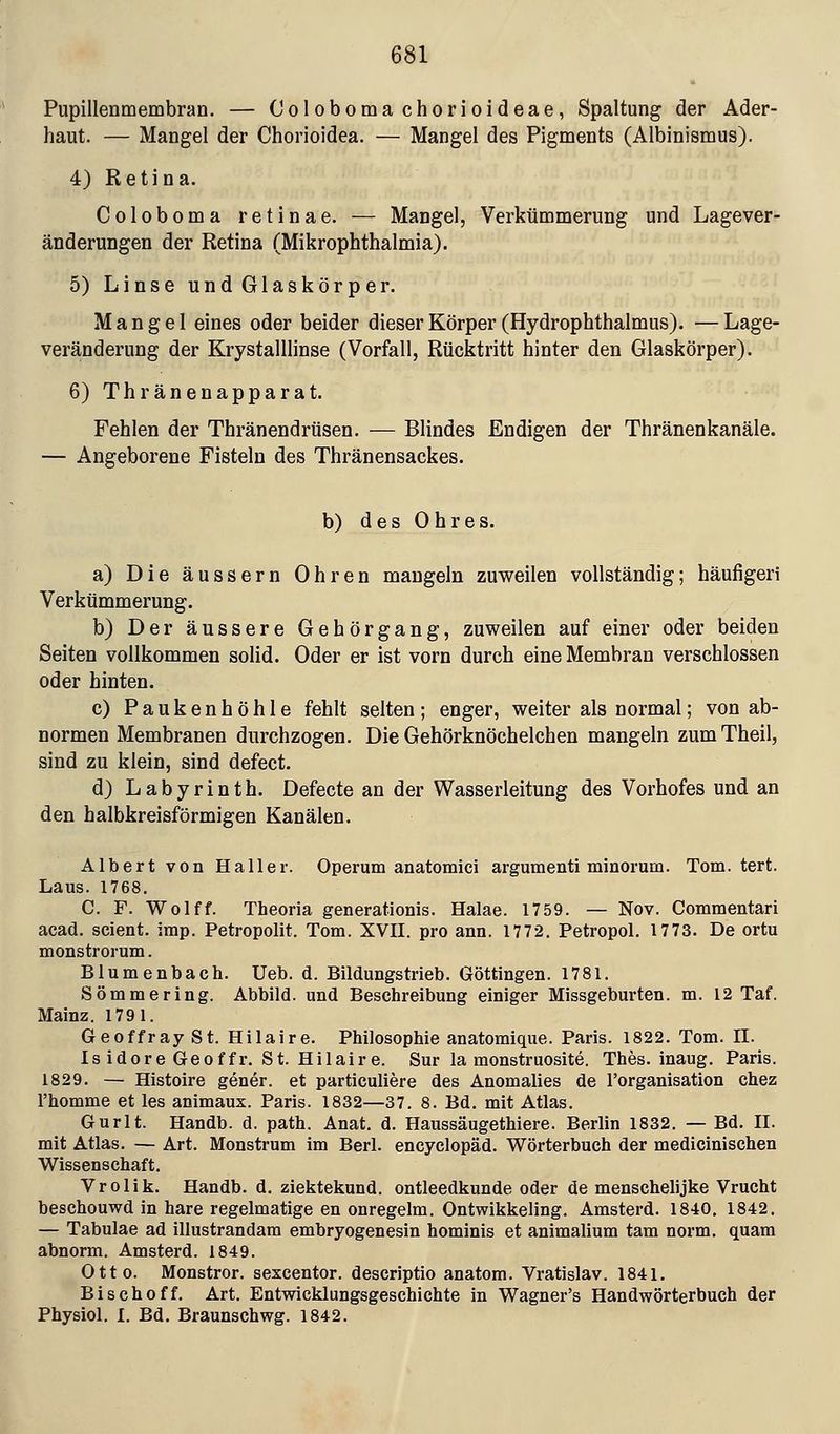 Pupillenmembran. — Colobomachorioideae, Spaltung der Ader- haut. — Mangel der Chorioidea. — Mangel des Pigments (Albinismus). 4) Retina. Coloboma retinae. — Mangel, Verkümmerung und Lagever- änderungen der Retina (Mikrophthalmia). 5) Linse und Glaskörper. Mangel eines oder beider dieser Körper (Hydrophthalmus). —Lage- veränderung der Krystalllinse (Vorfall, Rücktritt hinter den Glaskörper). 6)Thränenapparat. Fehlen der Thränendrüsen. — Blindes Endigen der Thränenkanäle. — Angeborene Fisteln des Thränensackes. b) des Ohres. a) Die äussern Ohren mangeln zuweilen vollständig; häufigeri Verkümmerung. b) Der äussere Gehörgang, zuweilen auf einer oder beiden Seiten vollkommen solid. Oder er ist vorn durch eine Membran verschlossen oder hinten. c) Paukenhöhle fehlt selten; enger, weiter als normal; von ab- normen Membranen durchzogen. Die Gehörknöchelchen mangeln zum Theil, sind zu klein, sind defect. d) Labyrinth. Defecte an der Wasserleitung des Vorhofes und an den halbkreisförmigen Kanälen. Albert von Haller. Operum anatomici argumenti minorum. Tom. tert. Laus. 1768. C. F. Wolff. Theoria generationis. Halae. 1759. — Nov. Commentari acad. scient. imp. Petropolit. Tom. XVII. pro ann. 1772. Petropol. 1773. De ortu monstrorum. Blumenbach. Ueb. d. Bildungstrieb. Göttingen. 1781. Sömmering. Abbild, und Beschreibung einiger Missgeburten, m. 12 Taf. Mainz. 1791. Geoffray St. Hilaire. Philosophie anatomique. Paris. 1822. Tom. II. Is idore Geoffr. St. Hilaire. Sur la monstruosite. Thes. inaug. Paris. 1829. — Histoire gener. et particuliere des Anomalies de l'organisation chez l'homme et les animaux. Paris. 1832—37. 8. Bd. mit Atlas. Gurlt. Handb. d. path. Anat. d. Haussäugethiere. Berlin 1832. — Bd. II. mit Atlas. — Art. Monstrum im Berl. encyclopäd. Wörterbuch der medicinischen Wissenschaft. Vrolik. Handb. d. ziektekund. ontleedkunde oder de menschelijke Vrucht beschouwd in hare regelmatige en onregelm. Ontwikkeling. Amsterd. 1840. 1842. — Tabulae ad illustrandam embryogenesin hominis et animalium tarn norm, quam abnorm. Amsterd. 1849. Otto. Monstror. sexcentor. descriptio anatom. Vratislav. 1841. Bisch off. Art. Entwicklungsgeschichte in Wagner's Handwörterbuch der Physiol. I. Bd. Braunschwg. 1842.