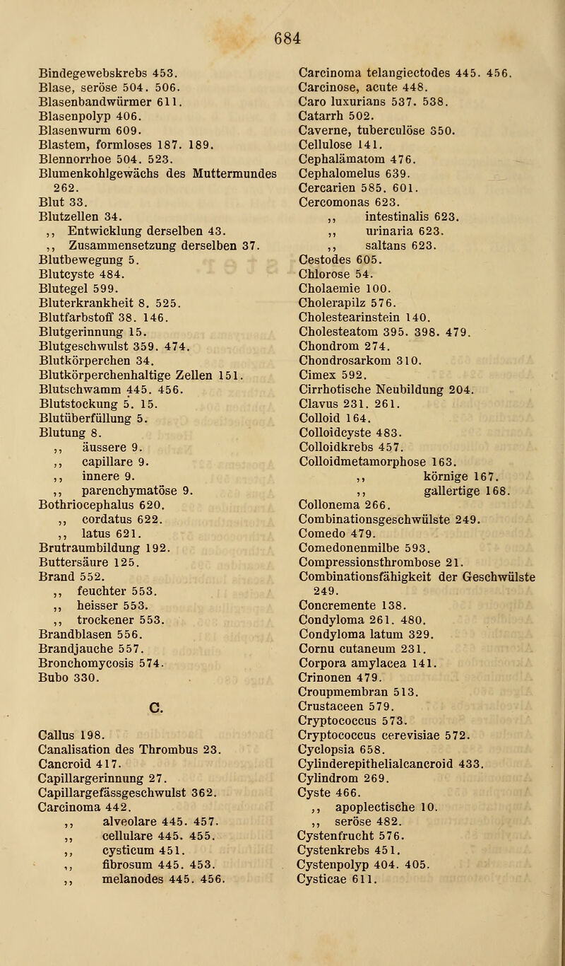 Bindegewebskrebs 453. Blase, seröse 504. 506. Blasenbandwürmer 611. Blasenpolyp 406. Blasenwurm 609. Blastem, formloses 187. 189. Blennorrhoe 504. 52.3. Blumenkohlgewächs des Muttermundes 262. Blut 33, Blutzellen 34. ,, Entwicklung derselben 43. ,, Zusammensetzung derselben 37. Blutbewegung 5. Blutcyste 484. Blutegel 599. Bluterkrankheit 8, 525. Blutfarbstoff 38. 146. Blutgerinnung 15. Blutgeschwulst 359. 474. Blutkörperchen 34. Blutkörperchenhaltige Zellen 151. Blutschwamm 445. 456. Blutstockung 5. 15. Blutüberfüllung 5. Blutung 8. ,, äussere 9. ,, capillare 9. ,, innere 9. ,, parenchymatöse 9. Bothriocephalus 620. ,, cordatus 622. ,, latus 621. Brutraum bildung 192. Buttersäure 125. Brand 552. ,, feuchter 553. „ heisser 553. ,, trockener 553. Brandblasen 556. Brandjauche 557. Bronchomycosis 574. Bubo 330. Callus 198. Canalisation des Thrombus 23. Cancroid 417. Capillargerinnung 27. Capillargefässgeschwulst 362. Carcinoma 442. ,, alveolare 445. 457. ,, cellulare 445. 455. ,, cysticum 451. ,, flbrosum 445. 453. ,, melanodes 445. 456. Carcinoma telangiectodes 445. 456. Carcinose, acute 448. Caro luxurians 537. 538. Catarrh 502. Caverne, tuberculöse 350. Cellulose 141. Cephalämatom 476. Cephalomelus 639. Cercarien 585. 601. Cercomonas 623. ,, intestinalis 623. ,, urinaria 623. ,, saltans 623. Cestodes 605. Chlorose 54. Cholaemie 100. Cholerapilz 576. Cholestearinstein 140. Cholesteatom 395. 398. 479. Chondrom 274. Chondrosarkom 310. Cimex 592. Cirrhotische Neubildung 204. Clavus 231. 261. Colloid 164. CoUoidcyste 483. Colloidkrebs 457. CoUoidmetamorphose 163. ,, körnige 167. ,, gallertige 168. Collonema 266. Combinationsgeschwülste 249. Comedo 479. Comedonenmilbe 593. Compressionsthrombose 21. Combinationsfähigkeit der Geschwülste 249. Concremente 138. Condyloma 261. 480. Condyloma latum 329. Cornu cutaneum 231. Corpora amylacea 141. Crinonen 479. Croupmembran 513. Crustaceen 579. Cryptococcus 573. Cryptococcus cerevisiae 572. Cyclopsia 658. Cylinderepithelialcancroid 433. Cylindrom 269. Cyste 466. ,, apoplectische 10. ,, seröse 482. Cystenfrucht 576. Cystenkrebs 451. Cystenpolyp 404. 405. Cysticae 611.
