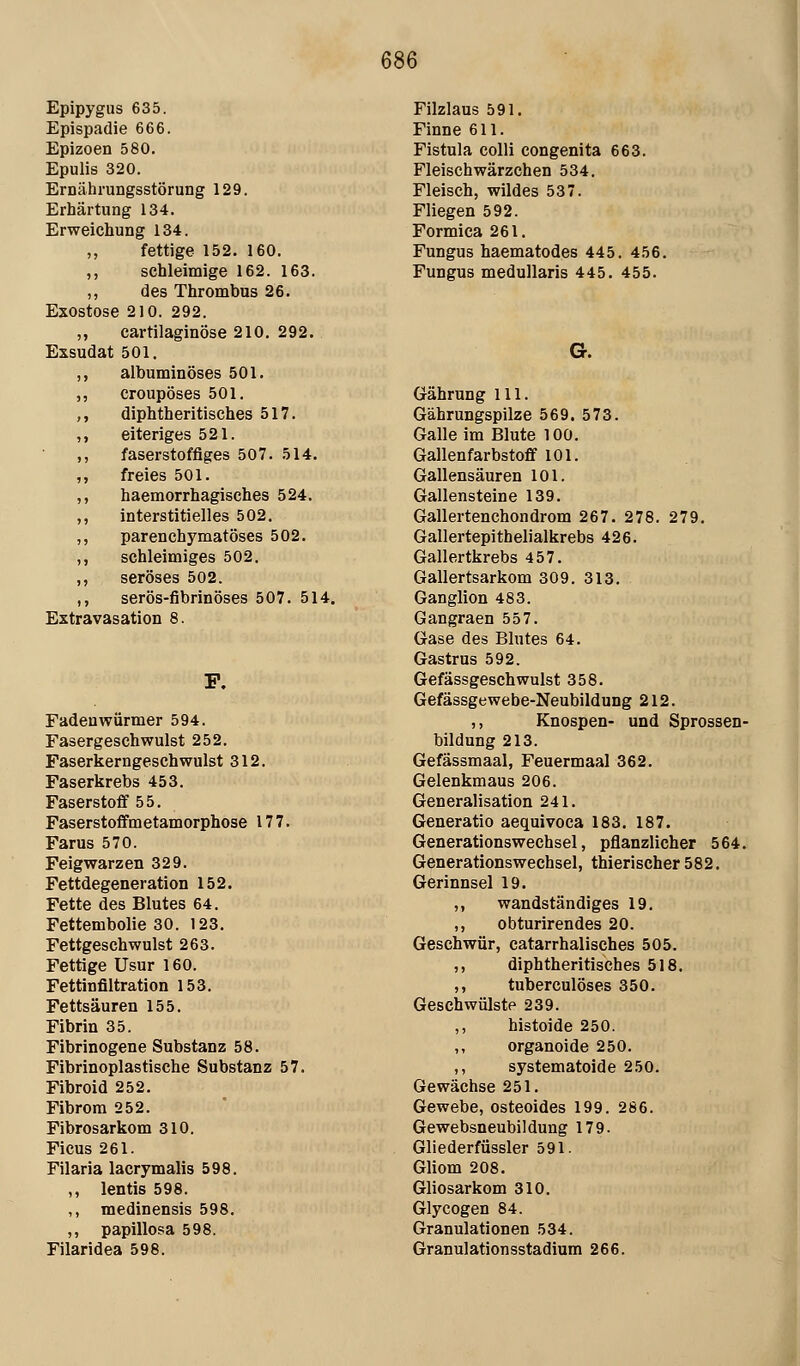 I Epipygus 635. Epispadie 666. Epizoen 580. Epulis 320. Ernährungsstörung 129. Erhärtung 134. Erweichung 134. „ fettige 152. 160. ,, schleimige 162. 163. ,, des Thrombus 26. Exostose 210. 292. ,, cartilaginöse 210. 292. Exsudat 501. ,, albuminöses 501. ,, croupöses 501. ,, diphtheritisches 517. ,, eiteriges 521. ,, faserstoffiges 507. 514. ,, freies 501. ,, haemorrhagisches 524. ,, interstitielles 502. ,, parenchymatöses 502. ,, schleimiges 502. ,, seröses 502. ,, serös-fibrinöses 507. 514. Extravasation 8. F. Fadenwürmer 594. Fasergeschwulst 252. Faserkerngeschwulst 312. Faserkrebs 453. Faserstoff 55. Faserstoffmetamorphose 177. Farus 570. Feigwarzen 329. Fettdegeneration 152. Fette des Blutes 64. Fettembolie 30. 123. Fettgeschwulst 263. Fettige Usur 160. Fettinfiltration 153. Fettsäuren 155. Fibrin 35. Fibrinogene Substanz 58. Fibrinoplastische Substanz 57. Fibroid 252. Fibrom 252. Fibrosarkom 310. Ficus 261. Filaria lacrymalis 598. ,, lentis 598. ,, medinensis 598. ,, papulosa 598. Filaridea 598. Filzlaus 591. Finne 611. Fistula colli congenita 663. Fleischwärzchen 534. Fleisch, wildes 537. Fliegen 592. Formica 261. Fungus haematodes 445. 456. Fungus medullaris 445. 455. G. Gährung 111. Gährungspilze 569. 573. Galleim Blute 100. Gallenfarbstoff 101. Gallensäuren 101. Gallensteine 139. Gallertenchondrom 267. 278. 279. Gallertepithelialkrebs 426. Gallertkrebs 457. Gallertsarkom 309. 313. Ganglion 483. Gangraen 557. Gase des Blutes 64. Gastrus 592. Gefässgeschwulst 358. Gefässgewebe-Neubildung 212. ,, Knospen- und Sprossen- bildung 213. Gefässmaal, Feuermaal 362. Gelenkmaus 206. Generalisation 241. Generatio aequivoca 183. 187. Generationswechsel, pflanzlicher 564. Generationswechsel, thierischer 582. Gerinnsel 19. ,, wandständiges 19. ,, obturirendes 20. Geschwür, catarrhalisches 505. ,, diphtheritisches 518. ,, tuberculöses 350. Geschwülste 239. ,, histoide 250. ,, organoide 250. ,, systematoide 250. Gewächse 251. Gewebe, osteoides 199. 286. Gewebsneubildung 179. Gliederfüssler 591. Gliom 208. Gliosarkom 310. Glycogen 84. Granulationen 534. Granulationsstadium 266.