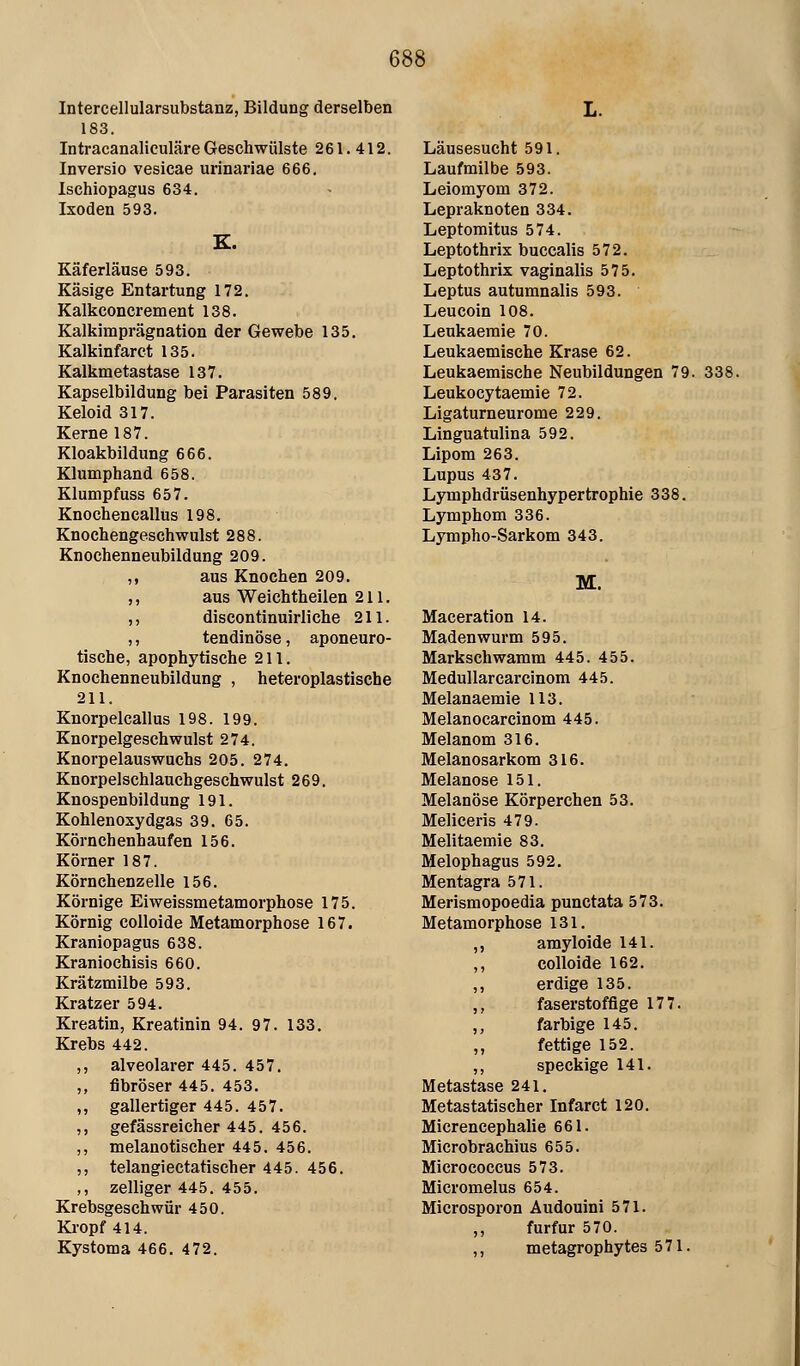 1 Intercellularsubstanz, Bildung derselben 183. IntracanaliculäreGeschwülste 261.412. Inversio vesicae urlnariae 666. Ischiopagus 634. Ixoden 593. K. Käferläuse 593. Käsige Entartung 172. Kalkconcrement 138. Kalkimprägnation der Gewebe 135, Kalkinfarct 135. Kalkmetastase 137. Kapselbildung bei Parasiten 589. Keloid 317. Kerne 187. Kloakbildung 666. Klumphand 658. Klumpfuss 657. Knochencallus 198. Knochengeschwulst 288. Knochenneubildung 209. ,, aus Knochen 209. ,, aus Weichtheilen 211. ,, discontinuirliche 211. ,, tendinöse, aponeuro- tische, apophytische 211. Knochenneubildung , heteroplastische 211. Knorpelcallus 198. 199. Knorpelgeschwulst 274. Knorpelauswuchs 205. 274. Knorpelschlauchgeschwulst 269. Knospenbildung 191. Kohlenoxydgas 39. 65. Körnchenhaufen 156. Körner 187. Körnchenzelle 156. Körnige Eiweissmetamorphose 175. Körnig colloide Metamorphose 167. Kraniopagus 638. Kraniochisis 660. Krätzmilbe 593. Kratzer 594. Kreatin, Kreatinin 94. 97. 133. Krebs 442. ,, alveolarer 445. 457. ,, fibröser 445. 453. ,, gallertiger 445. 457. ,, gefässreicher 445. 456. ,, melanotischer 445. 456. ,, telangiectatischer 445. 456. ,, zelliger 445. 455. Krebsgeschwür 450. Kropf 414. Kystoma 466. 472. Läusesucht 591. Laufmilbe 593. Leiomyom 372. Lepraknoten 334. Leptomitus 574. Leptothrix buccalis 572. Leptothrix vaginalis 575. Leptus autumnalis 593. Leucoin 108. Leukaemie 70. Leukaemische Krase 62. Leukaemische Neubildungen 79. 338. Leukocytaemie 72. Ligaturneurome 229. Linguatulina 592. Lipom 263. Lupus 437. Lymphdrüsenhypertrophie 338. Lymphom 336. Lympho-Sarkom 343. M. Maceration 14. Madenwurm 595. Markschwamm 445. 455. Medullarcarcinom 445. Melanaemie 113. Melanocarcinom 445. Melanom 316. Melanosarkom 316. Melanose 151. Melanose Körperchen 53. Meliceris 479. Melitaemie 83. Melophagus 592, Mentagra 571. Merismopoedia punctata 573. Metamorphose 131. ,, amyloide 141. ,, colloide 162. ,, erdige 135. ,, faserstoffige 177. ,, farbige 145. „ fettige 152. ,, speckige 141. Metastase 241. Metastatischer Infarct 120. Micrencephalie 661. Microbrachius 655. Micrococcus 573. Micromelus 654. Microsporon Äudouini 571. ,, furfur 570. ,, metagrophytes 571.