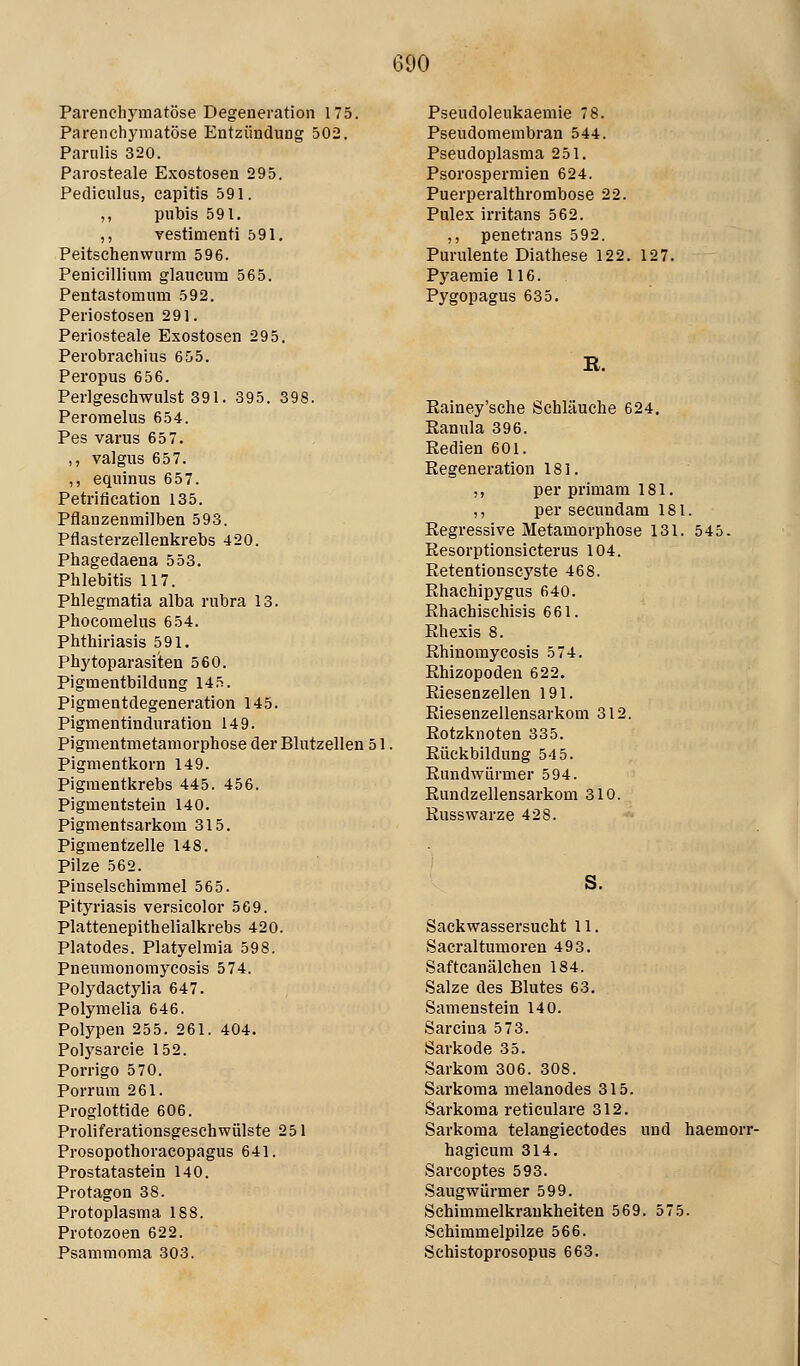 Parenchymatöse Degeneration 175. Parenchymatöse Entzündung 502. Parulis 320. Parosteale Exostosen 295. Pediculus, capitis 591. ,, pubis 591. ,, vestimenti 591, Peitschen wurm 596. Penicillium glaucum 565. Pentastomum 592. Periostosen 291. Periosteale Exostosen 295. Perobrachius 655. Peropus 656. Perlgeschwulst 391. 395. 398. Peromelus 654. Pes varus 657. ,, valgus 657. ,, equinus 657. Petrification 135. Pflanzenmilben 593. Pflasterzellenkrebs 420. Phagedaena 553. Phlebitis 117. Phlegmatia alba rubra 13. Phocomelus 654. Phthiriasis 591, Phytoparasiten 560. Pigmentbildung 145. Pigmentdegeneration 145. Pigmentinduration 149. Pigmentmetamorphose der Blutzellen 51. Pigmentkorn 149. Pigraentkrebs 445. 456. pigmentstein 140. Pigmentsarkom 315. Pigmentzelle 148. Pilze 562. Pinselschimmel 565. Pityriasis versicolor 569. Plattenepithelialkrebs 420. Piatodes. Platyelraia 598. Pneumonomycosis 574. Polydactylia 647. Polymelia 646. Polj'pen 255. 261. 404. Polysarcie 152. Porrigo 570. Porrum 261. Proglottide 606. ProliferationsgeschWülste 251 Prosopothoracopagus 641. Prostatastein 140. Protagon 38. Protoplasma 188. Protozoen 622. Psammoma 303. Pseudoleukaemie 78. Pseudomembran 544. Pseudoplasma 251. Psorospermien 624. Puerperalthrombose 22. Pulex irritans 562. ,, penetrans 592. Purulente Diathese 122. Pyaemie 116. Pygopagus 635. E. 127. Eainey'sche Schläuche 624. Eanula 396. Redien 601. Regeneration 181. ,, per primam 181. ,, per secundam 181. Regressive Metamorphose 131. 545. Resorptionsicterus 104. Retentionscyste 468. Rhachipygus 640. Rhachischisis 661. Rhexis 8. Rhinomycosis 574. Rhizopodeu 622. Riesenzellen 191. Riesenzellensarkom 312. Rotzknoten 335. Rückbildung 545. Rundwürmer 594. Rundzellensarkom 310. Russwarze 428. S. Sackwassersucht 11. Saci'altumoren 493. Saftcanälchen 184. Salze des Blutes 63. Samenstein 140. Sarcina 573. Sarkode 35. Sarkom 306. 308. Sarkoma melanodes 315. Sarkoma reticulare 312. Sarkoma telangiectodes und haemorr- hagicum 314. Sarcoptes 593. Saugwürmer 599. Schimmelkrankheiten 569. 575. Schimmelpilze 566. Schistoprosopus 663.