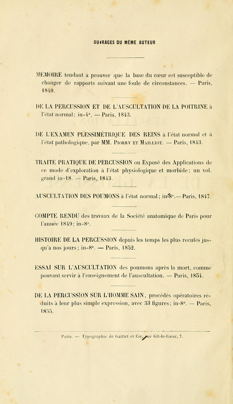 OUVRAGES DU MÊME AUTEUR MEMOIRE tendant à prouver que la base du cœur est susceptible de changer de rapports suivant une foule de circonstances. — l'aris, 1840. m LA PERCUSSION ET DE L'AUSCULTATION DE LA POITRINE à l'état normal; in-4. — Paris, 1843. DE L'EXAMEN PLESSIMÉTRIQUE DES REINS à l'état normal et à l'état pathologique, par MM. Piorry et Mailliot. — Paris, 1843. TRAITÉ PRATIQUE DE PERCUSSION ou Exposé des Applications de ce mode d'exploration à l'état physiologique et morbide; un vol. grand in--'l8. — Paris, 1843. AUSCULTATION DES POUMONS à l'état normal; in-^».—Paris, 1847. COMPTE RENDU des travaux de la Société anatomique de Paris pour l'année 1849; in-8«. HISTOIRE DE LA PERCUSSION depuis les temps les plus reculés jus- qu'à nos jours; in-8''. — Paris, 1852. ESSAI SUR L'AUSCULTATION des poumons après la mort, comme pouvant servir à l'enseignement de l'auscultation. — Paris, 1854. DE LA PERCUSSION SUR L'HOMME SAIN, procédés opératoires ré- duits à leur plus simple expression, avec 33 figures; in-8. — Paris, 18.5.5. Paris. — Typographie de daittet et Cie^ue Gît-le-Cœur, 7.