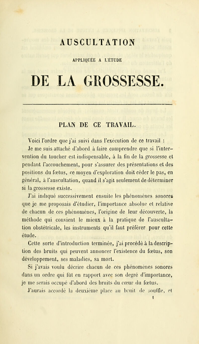 APPLIQUÉE A L'ÉTUDE DE LA GROSSESSE. PLAN DE CE TRAVAIL. Voici l'ordre que j'ai suivi dans l'exécution de ce travail : Je me suis attaché d'abord à faire comprendre que si l'inter- vention du toucher est indispensable, à la fin de la grossesse et pendant l'accouchement, pour s'assurer des présentations et des positions du fœtus, ce moyen d'exploration doit céder le pas, en général, à l'auscultation, quand il s'agit seulement de déterminer si la grossesse existe. J'ai indiqué successivement ensuite les phénomènes sonores que je me proposais d'étudier, l'importance absolue et relative de chacun de ces phénomènes, l'origine de leur découverte, la méthode qui convient le mieux à la pratique de l'ausculta- tion obstétricale, les instruments qu'il faut préférer pour cette étude. Cette sorte d'introduction terminée, j'ai procédé à la descrip- tion des bruits qui peuvent annoncer l'existence du fœtus, son développement, ses maladies, sa mort. Si j'avais voulu décrire chacun de ces phénomènes sonores dans un ordre qui fût en rapport avec son degré d'importance, je me serais occupé d'abord des bruits du cœur du fœtus. J'aurais accordé la deuxième place au bruit de souffle, ei