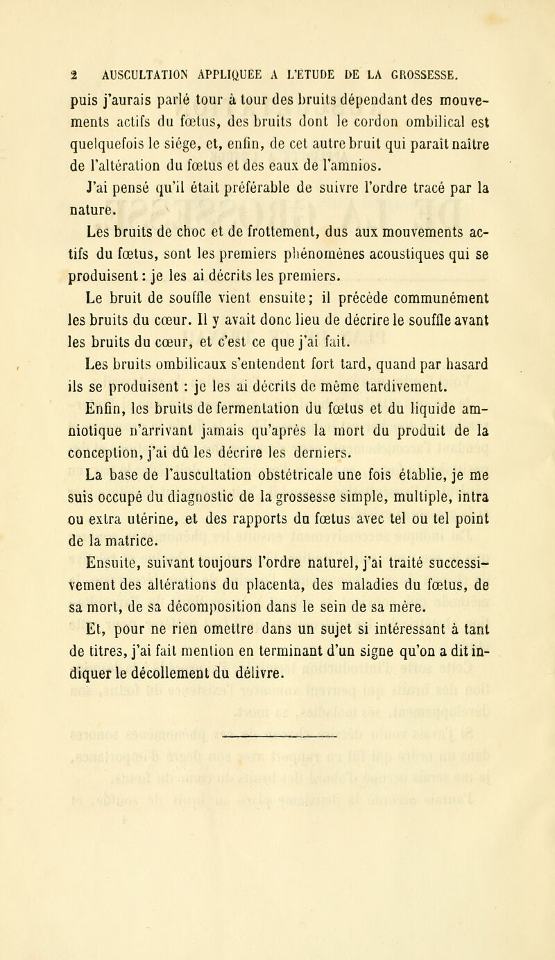 puis j'aurais parlé tour à tour des bruits dépendant des mouve- ments actifs du fœtus, des bruits dont le cordon ombilical est quelquefois le siège, et, enfin, de cet autre bruit qui paraît naître de laltération du fœtus et des eaux de l'amnios. J'ai pensé qu'il était préférable de suivre l'ordre tracé par la nature. Les bruits de choc et de frottement, dus aux mouvements ac- tifs du fœtus, sont les premiers pliénomènes acoustiques qui se produisent : je les ai décrits les premiers. Le bruit de souffle vient ensuite ; il précède communément les bruits du cœur. 11 y avait donc lieu de décrire le souffle avant les bruits du cœur, et c'est ce que j'ai fait. Les bruits ombilicaux s'entendent fort tard, quand par hasard ils se produisent : je les ai décrits de même tardivement. Enfin, les bruits de fermentation du fœtus et du liquide am- niotique n'arrivant jamais qu'après la mort du produit de la conception, j'ai dû les décrire les derniers. La base de l'auscultation obstétricale une fois établie, je me suis occupé du diagnostic de la grossesse simple, multiple, intra ou extra utérine, et des rapports du fœtus avec tel ou tel point de la matrice. Ensuite, suivant toujours l'ordre naturel, j'ai traité successi- vement des altérations du placenta, des maladies du fœtus, de sa mort, de sa décomposition dans le sein de sa mère. Et, pour ne rien omettre dans un sujet si intéressant à tant de titres, j'ai fait mention en terminant d'un signe qu'on a dit in- diquer le décollement du délivre.