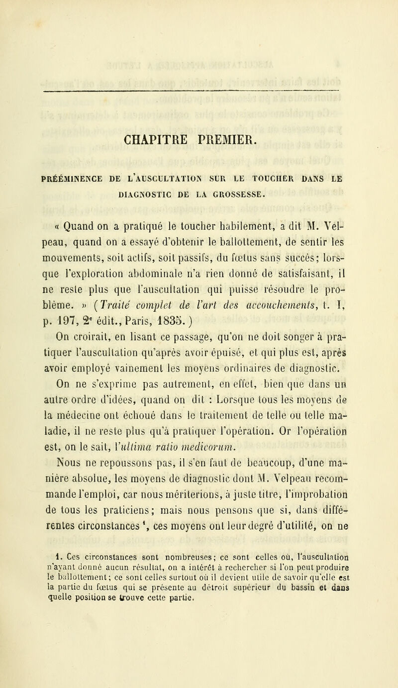 CHAPITRE PREMIER. PRÉÉMINENCE DE l'aUSCULTATION SUR LE TOUCHER DANS LE DIAGNOSTIC DE LA GROSSESSE. « Quand on a pratiqué le toucher habilement, a dit M. Vel- peau, quand on a essayé d'obtenir le ballottement, de sentir les mouvements, soit actifs, soit passifs, du fœtus sans succès; lors- que l'exploration abdominale n'a rien donné de satisfaisant, il ne reste plus que l'auscultalion qui puisse résoudre le pro- blème. )> (Traité complet de l'art des accouchements, t. I, p. 197, 2'édit.,Paris, 1835.) On croirait, en lisant ce passage, qu'on ne doit songer à pra- tiquer l'auscultation qu'après avoir épuisé, et qui plus est, après avoir employé vainement les moyens ordinaires de diagnostic. On ne s'exprime pas autrement, en effet, bien que dans uîî autre ordre d'idées, quand on dit : Lorsque tous les moyens d@ la médecine ont échoué dans le traitement de telle ou telle ma- ladie, il ne reste plus qu'à pratiquer l'opération. Or l'opération est, on le sait, Vultima ratio medicorum. Nous ne repoussons pas, il s'en faut de beaucoup, d'une ma- nière absolue, les moyens de diagnostic dont M. Velpeau recom- mande l'emploi, car nous mériterions, à juste titre, l'improbation de tous les praticiens; mais nous pensons que si, dans diffé- rentes circonstances *, ces moyens ont leur degré d'utilité, on ne 1. Ces circonstances sont nombreuses; ce sont celles où, l'auscultation n'ayant donné aucun résultat, on a intérêt à rechercher si l'on peut produire le ballottement ; ce sont celles surtout où il devient utile de savoir qu'elle est la partie du fœlus qui se présente au détroit supérieur du bassin et dans quelle position se b'ouve cette partie.