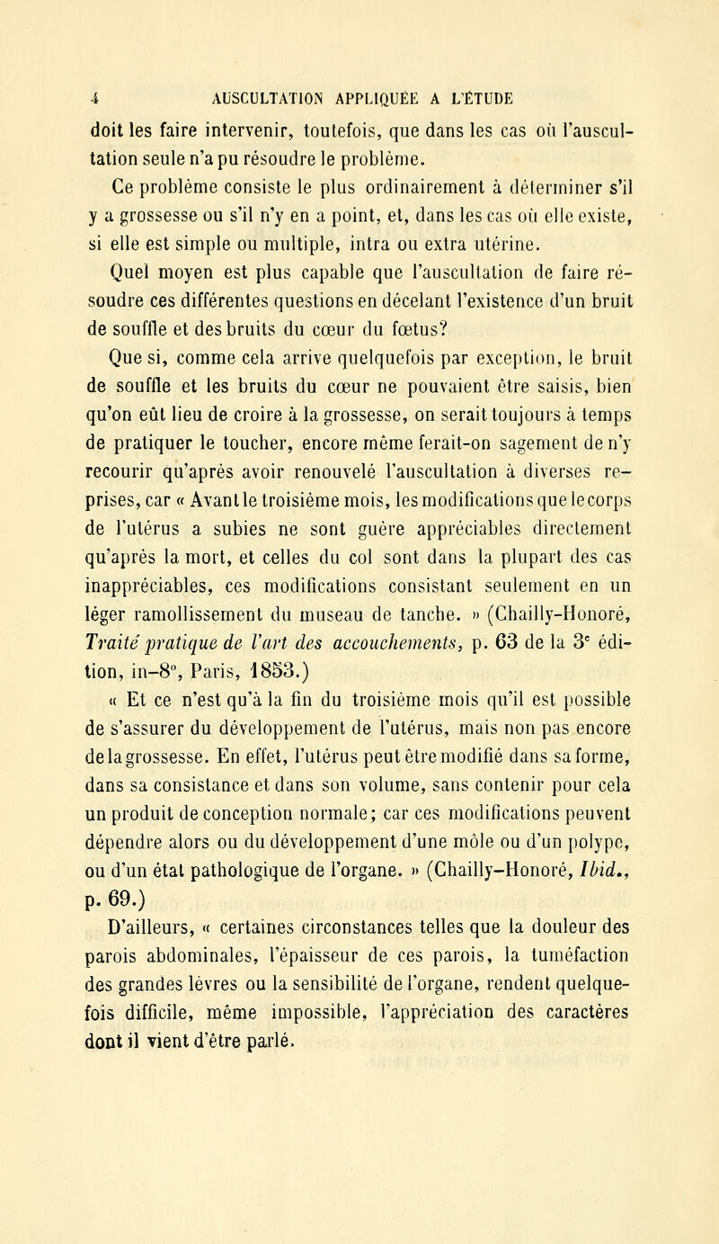 doit les faire intervenir, toutefois, que dans les cas où l'auscul- tation seule n'a pu résoudre le problème. Ce problème consiste le plus ordinairement à déterminer s'il y a grossesse ou s'il n'y en a point, et, dans les cas où elle existe, si elle est simple ou multiple, intra ou extra utérine. Quel moyen est plus capable que l'auscullation de faire ré- soudre ces différentes questions en décelant l'existence d'un bruit de souffle et des bruits du cœur du fœtus? Que si, comme cela arrive quelquefois par exception, le bruit de souffle et les bruits du cœur ne pouvaient être saisis, bien qu'on eût lieu de croire à la grossesse, on serait toujours à temps de pratiquer le toucher, encore môme ferait-on sagement de n'y recourir qu'après avoir renouvelé l'auscultation à diverses re- prises, car « Avant le troisième mois, les modifications que le corps de l'utérus a subies ne sont guère appréciables directement qu'après la mort, et celles du col sont dans la plupart des cas inappréciables, ces modifications consistant seulement en un léger ramollissement du museau de tanche. » (Chailly-Honoré, Traité pratique de l'art des accouchements, p. 63 de la 3' édi- tion, in-8% Paris, 1853.) « Et ce n'est qu'à la fin du troisième mois qu'il est possible de s'assurer du développement de l'utérus, mais non pas encore de la grossesse. En effet, l'utérus peut être modifié dans sa forme, dans sa consistance et dans son volume, sans contenir pour cela un produit de conception normale; car ces modifications peuvent dépendre alors ou du développement d'une môle ou d'un polype, ou d'un étal pathologique de l'organe. » (Chailly-Honoré, Ibid., p. 69.) D'ailleurs, « certaines circonstances telles que la douleur des parois abdominales, l'épaisseur de ces parois, la tuméfaction des grandes lèvres ou la sensibilité de l'organe, rendent quelque- fois difficile, même impossible, l'appréciation des caractères dont il vient d'être pai'lé.