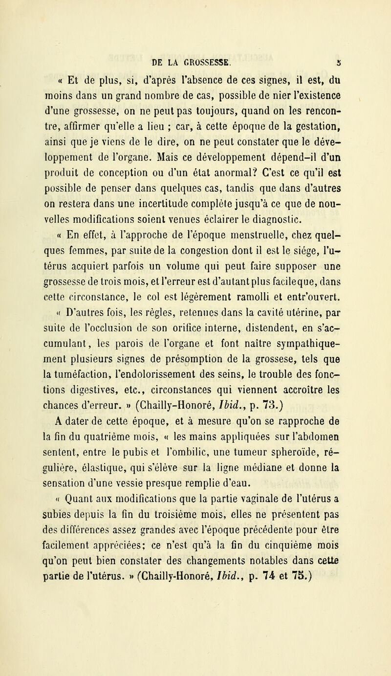 « Et de plus, si, d'après l'absence de ces signes, il est, du moins dans un grand nombre de cas, possible de nier l'existence d'une grossesse, on ne peut pas toujours, quand on les rencon- tre, affirmer qu'elle a lieu ; car, à cette époque de la gestation, ainsi que je viens de le dire, on ne peut constater que le déve- loppement de l'organe. Mais ce développement dépend-il d'un produit de conception ou d'un état anormal? C'est ce qu'il est possible de penser dans quelques cas, tandis que dans d'autres on restera dans une incertitude complète jusqu'à ce que de nou- velles modifications soient venues éclairer le diagnostic. « En effet, à l'approche de l'époque menstruelle, chez quel- ques femmes, par suite de la congestion dont il est le siège, l'u- térus acquiert parfois un volume qui peut faire supposer une grossesse de trois mois, et l'erreur est d'autant plus facileque, dans cette circonstance, le col est légèrement ramolli et entr'ouvert. « D'autres fois, les règles, retenues dans la cavité utérine, par suite de l'occlusion de son orifice interne, distendent, en s'ac- cumulant, les parois de l'organe et font naître sympathique- ment plusieurs signes de présomption de la grossese, tels que la tuméfaction, l'endolorissement des seins, le trouble des fonc- tions digestives, etc., circonstances qui viennent accroître les chances d'erreur. » (Ghailly-Honoré, Ibid.^ p. 73.) A dater de cette époque, et à mesure qu'on se rapproche de la fin du quatrième mois, « les mains appliquées sur l'abdomen sentent, entre le pubis et l'ombilic, une tumeur sphéroïde, ré- gulière, élastique, qui s'élève sur la ligne médiane et donne la sensation d'une vessie presque remplie d'eau. a Quant aux modifications que la partie vaginale de l'utérus a subies depuis la fin du troisième mois, elles ne présentent pas des différences assez grandes avec l'époque précédente pour être facilement appréciées; ce n'est qu'à la fin du cinquième mois qu'on peut bien constater des changements notables dans cette partie de l'utérus. » (Chailly-Honoré, Ihid., p. 74 et 75.)