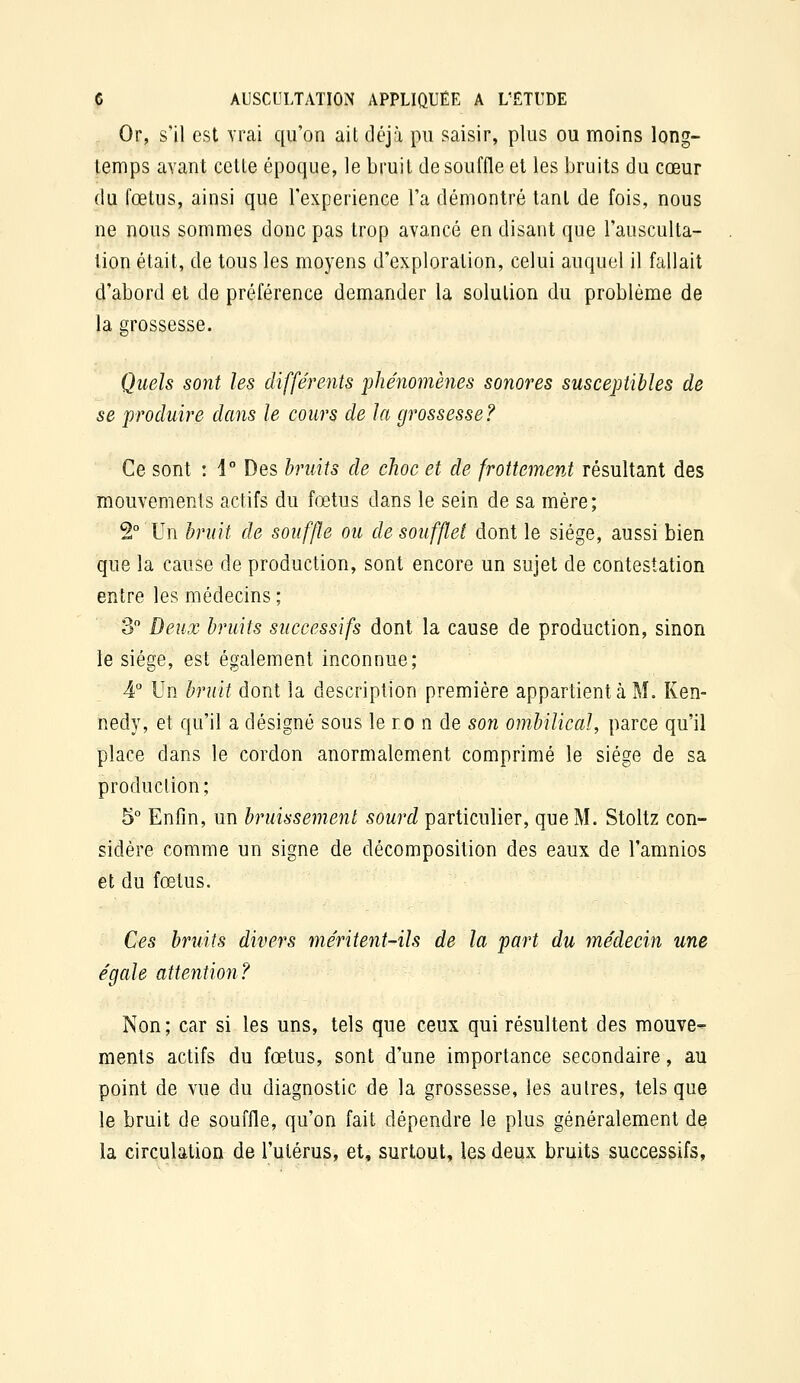 Or, s'il est vrai qu'on ait déjà pu saisir, plus ou moins long- temps avant cette époque, le bruit de souffle et les bruits du cœur du fœtus, ainsi que l'expérience l'a démontré tant de fois, nous ne nous sommes donc pas trop avancé en disant que l'ausculta- lion était, de tous les moyens d'exploration, celui auquel il fallait d'abord et de préférence demander la solution du problème de la grossesse. Quels sont les différents 'phénomènes sonores susceptibles de se produire dans le cours de la grossesse ? Ce sont : 1° Des bruits de choc et de frottement résultant des mouvements actifs du fœtus dans le sein de sa mère; 2° Un bruit de souffle ou de soufflet dont le siège, aussi bien que la cause de production, sont encore un sujet de contestation entre les médecins ; 3 Deux bruits successifs dont la cause de production, sinon le siège, est également inconnue; 4 Un bruit dont la description première appartient à M. Ken- nedy, et qu'il a désigné sous le ro n de son ombilical, parce qu'il place dans le cordon anormalement comprimé le siège de sa production; 5° Enfin, un bruissement sourd particulier, que M. Stoltz con- sidère comme un signe de décomposition des eaux de l'amnios et du fœtus. Ces bruits divers méritent-ils de la part du médecin une égale attention? Non; car si les uns, tels que ceux qui résultent des mouve- ments actifs du fœtus, sont d'une importance secondaire, au point de vue du diagnostic de la grossesse, les autres, tels que le bruit de souffle, qu'on fait dépendre le plus généralement d€J la circulation de l'utérus, et, surtout, les deux bruits successifs.