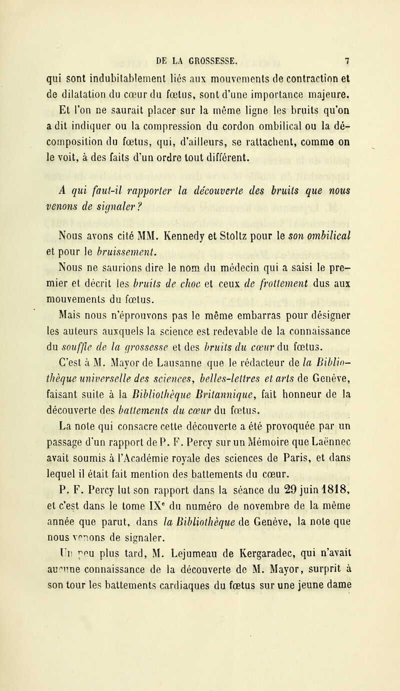 qui sont indubitablement liés aux mouvements de contraction et de dilatation du cœur du fœtus, sont d'une importance majeure. Et l'on ne saurait placer sur la même ligne les bruits qu'on a dit indiquer ou la compression du cordon ombilical ou la dé- composition du fœtus, qui, d'ailleurs, se rattachent, comme on le voit, à des faits d'un ordre tout différent. A qui faut-il rapporter la découverte des bruits que nous venons de signaler? Nous avons cité MM. Kennedy et Stoltz pour le son ombilical et pour le bruissement. Nous ne saurions dire le nom du médecin qui a saisi le pre- mier et décrit les bruits de choc et ceux de frottement dus aux mouvements du fœtus. Mais nous n'éprouvons pas le même embarras pour désigner les auteurs auxquels la science est redevable de la connaissance du souffle de la grossesse et des bruits du cœur du fœtus. C'est à M. Mayor de Lausanne que le rédacteur de la Biblio- thèque universelle des sciences, belles-lettres et arts de Genève, faisant suite à la Bibliothèque Britannique, fait honneur de la découverte des battements du cœur du fœtus. La note qui consacre cette découverte a été provoquée par un passage d'un rapport de P. F. Percy sur un Mémoire que Laënnec avait soumis à l'Académie royale des sciences de Paris, et dans lequel il était fait mention des battements du cœur. P. F. Percy lut son rapport dans la séance du 29 juin 1818, et c'est dans le tome IX** du numéro de novembre de la même année que parut, dans la Bibliothèque de Genève, la note que nous venons de signaler. Un pou plus tard, M. Lejumeau de Kergaradec, qui n'avait aucune connaissance de la découverte de M. Mayor, surprit à son tour les battements cardiaques du fœtus sur une jeune dame