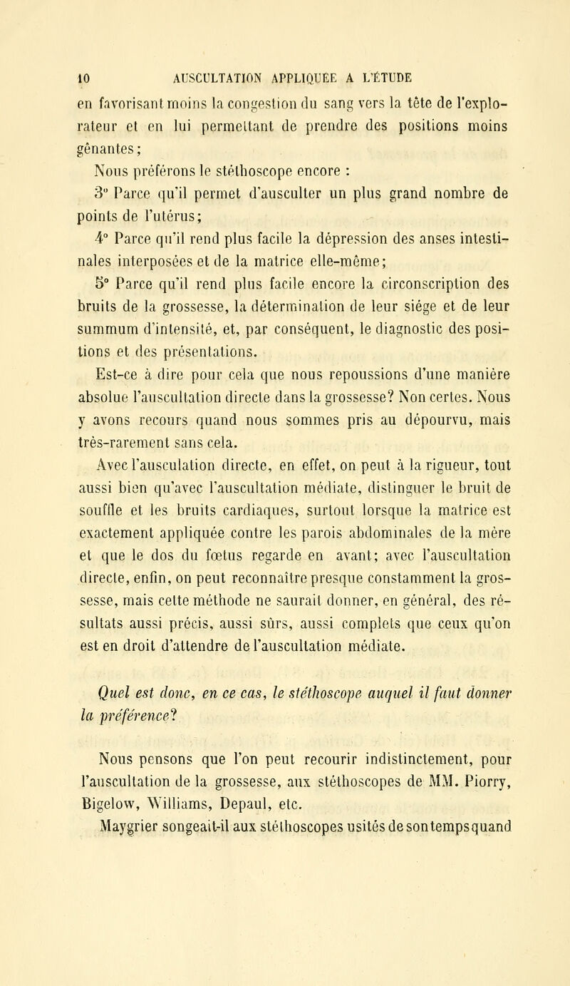 en favorisant moins la congestion du sang vers la tête de l'explo- rateur et en lui permettant de prendre des positions moins gênantes ; Nous préférons le stéthoscope encore : 3 Parce qu'il permet d'ausculter un plus grand nombre de points de l'utérus; 4° Parce qu'il rend plus facile la dépression des anses intesti- nales interposées et de la matrice elle-même; 5° Parce qu'il rend plus facile encore la circonscription des bruits de la grossesse, la détermination de leur siège et de leur summum d'intensité, et, par conséquent, le diagnostic des posi- tions et des présentations. Est-ce à dire pour cela que nous repoussions d'une manière absolue l'auscultation directe dans la grossesse? Non certes. Nous y avons recours quand nous sommes pris au dépourvu, mais très-rarement sans cela. Avec Fausculation directe, en effet, on peut à la rigueur, tout aussi bien qu'avec l'auscultation médiate, distinguer le bruit de souffle et les bruits cardiaques, surtout lorsque la matrice est exactement appliquée contre les parois abdommales de la mère et que le dos du fœtus regarde en avant; avec l'auscultation directe, enfin, on peut reconnaître presque constamment la gros- sesse, mais celte méthode ne saurait donner, en général, des ré- sultats aussi précis, aussi sûrs, aussi complets que ceux qu'on est en droit d'attendre de l'auscultation médiate. Quel est donc, en ce cas, le stéthoscope auquel il faut donner la préférence'} Nous pensons que l'on peut recourir indistinctement, pour l'anscultation de la grossesse, aux stéthoscopes de MM. Piorry, Bigelovv, Williams, Depaul, etc. Maygrier songeait-il aux stéthoscopes usités de son tempsquand