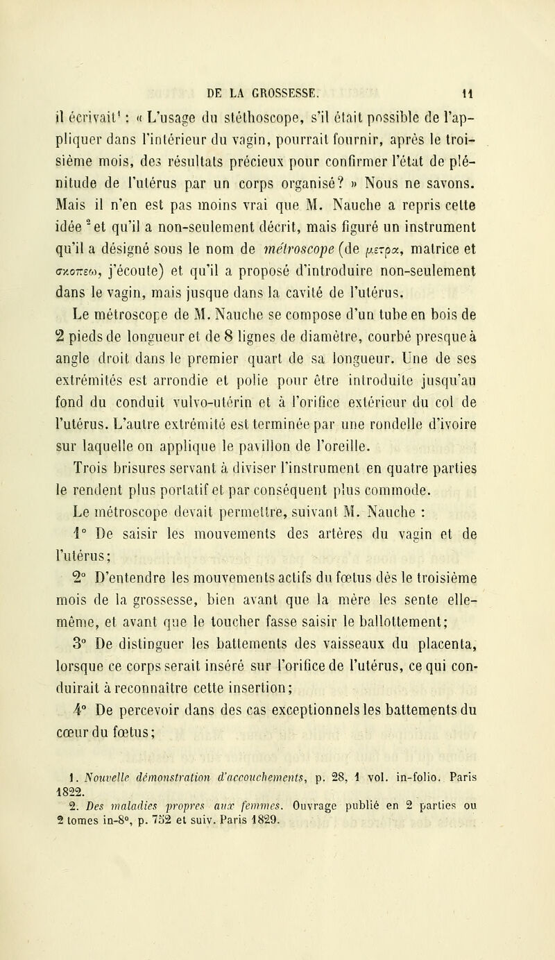 il écrivait' : <t L'usage du stéthoscope, s'il était possible de l'ap- pliquer dans l'intérieur du vagin, pourrait fournir, après le Iroi* sième mois, des résultais précieux pour confirmer l'état de plé- nitude de l'utérus p.ar un corps organisé? » Nous ne savons. Mais il n'en est pas moins vrai que M. Nauche a repris celte idée ^et qu'il a non-seulement décrit, mais figuré un instrument qu'il a désigné sous le nom de métroscope (de (xszpa, matrice et (Tx-oTTEM, j'écoute) et qu'il a proposé d'introduire non-seulement dans le vagin, mais jusque dans la cavité de l'utérus. Le métroscope de M. Nauche se compose d'un tube en bois de 2 pieds de longueur et de 8 lignes de diamètre, courbé presque à angle droit dans le premier quart de sa longueur. Une de ses extrémités est arrondie et polie pour être introduite jusqu'au fond du conduit vulvo-utérin et à l'orifice extérieur du col de l'utérus. L'autre extrémité est terminée par une rondelle d'ivoire sur laquelle on applique le pavillon de l'oreille. Trois brisures servant à diviser l'instrument en quatre parties le rendent plus portatif et par conséquent plus commode. Le métroscope devait permettre, suivant M. Nauche : 1° De saisir les mouvements des artères du vagin et de l'utérus; 2° D'entendre les mouvements actifs du fœtus dès le troisième mois de la grossesse, bien avant que la mère les sente elle- même, et avant que le toucher fasse saisir le ballottement; 3° De distinguer les battements des vaisseaux du placenta, lorsque ce corps serait inséré sur l'orifice de l'utérus, ce qui con- duirait à reconnaître cette insertion; 4° De percevoir dans des cas exceptionnels les battements du cœur du fœtus; 1. Nouvelle démonstration d'accouchements, p. 28, \ vol. in-folio. Paris 1822. 2. Des maladies propres aux femmes. Ouvrage publié en 2 parties ou 2 tomes in-B», p. 7S2 et suiv. Paris 1829.