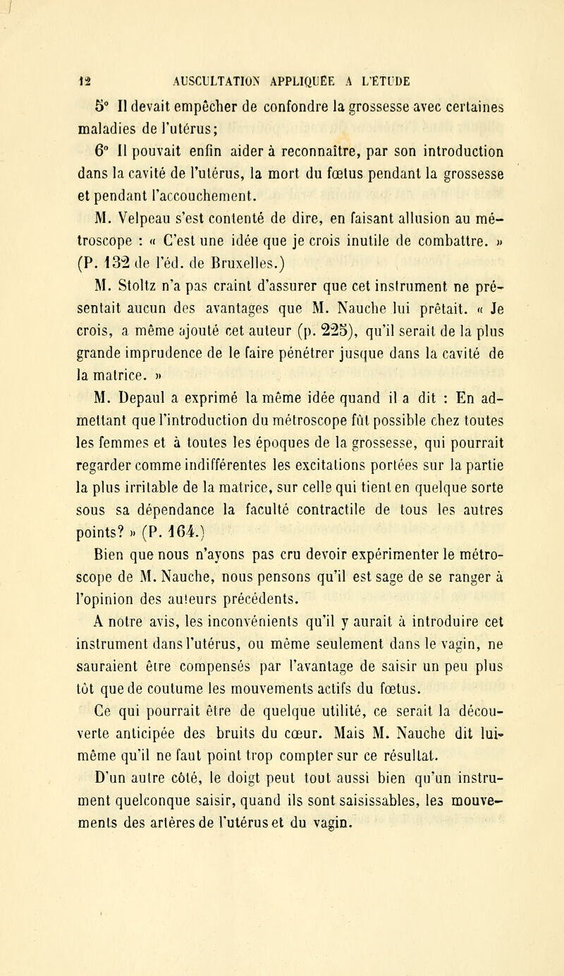 5 Il devait empêcher de confondre la grossesse avec certaines maladies de l'utérus; 6° Il pouvait enfin aider à reconnaître, par son introduction dans la cavité de l'ulériis, la mort du fœtus pendant la grossesse et pendant raccouchement. M. Velpeau s'est contenté de dire, en faisant allusion au mé- troscope : « C'est une idée que je crois inutile de combattre. )> (P. 13-2 de l'éd.de Bruxelles.) M. Stoltz n'a pas craint d'assurer que cet instrument ne pré- sentait aucun des avantages que M. Nauche lui prêtait. « Je crois, a même ajouté cet auteur (p. 225), qu'il serait de la plus grande imprudence de le faire pénétrer jusque dans la cavité de la matrice. » M. Depaul a exprimé la même idée quand il a dit : En ad- mettant que l'introduction du métroscope fût possible chez toutes les femmes et à toutes les époques de la grossesse, qui pourrait regarder comme indifférentes les excitations portées sur la partie la plus irritable de la matrice, sur celle qui tient en quelque sorte sous sa dépendance la faculté contractile de tous les autres points?» (P. iCA.) Bien que nous n'ayons pas cru devoir expérimenter le métro- scope de M. Nauche, nous pensons qu'il est sage de se ranger à l'opinion des auteurs précédents. A notre avis, les inconvénients qu'il y aurait à introduire cet instrument dans l'utérus, ou même seulement dans le vagin, ne sauraient être compensés par l'avantage de saisir un peu plus tôt que de coutume les mouvements actifs du fœtus. Ce qui pourrait être de quelque utilité, ce serait la décou- verte anticipée des bruits du cœur. Mais M. Nauche dit lui- même qu'il ne faut point trop compter sur ce résultat. D'un autre côté, le doigt peut tout aussi bien qu'un instru- ment quelconque saisir, quand ils sont saisissables, les mouve- ments des artères de l'utérus et du vagin.