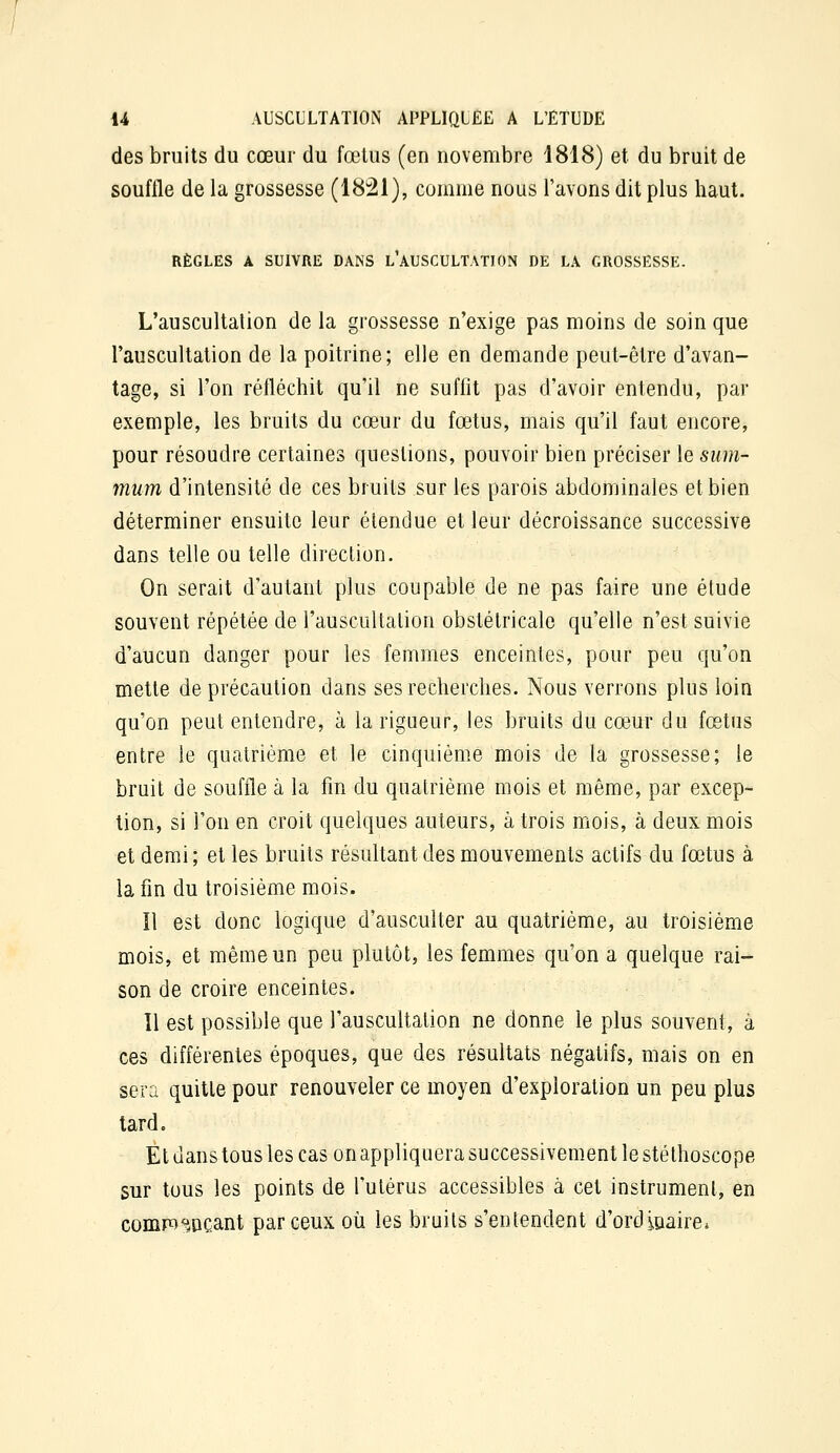 des bruits du cœur du fœtus (en novembre 1818) et du bruit de souffle de la grossesse (1821), comme nous l'avons dit plus haut. RÈGLES A SUIVRE DANS l'AUSCULTATION DE LA GROSSESSE. L'auscultation de la grossesse n'exige pas moins de soin que l'auscultation de la poitrine; elle en demande peut-être d'avan- tage, si l'on réfléchit qu'il ne suffit pas d'avoir entendu, par exemple, les bruits du cœur du fœtus, mais qu'il faut encore, pour résoudre certaines questions, pouvoir bien préciser le sum- mum d'intensité de ces bruits sur les parois abdominales et bien déterminer ensuite leur étendue et leur décroissance successive dans telle ou telle direction. On serait d'autant plus coupable de ne pas faire une étude souvent répétée de l'auscultation obstétricale qu'elle n'est suivie d'aucun danger pour les femmes enceintes, pour peu qu'on mette de précaution dans ses recherches. Nous verrons plus loin qu'on peut entendre, à la rigueur, les bruits du cœur du fœtus entre le quatrième et le cinquième mois de la grossesse; le bruit de souffle à la fin du quatrième mois et même, par excep- tion, si l'on en croit quelques auteurs, à trois mois, à deux mois et demi; et les bruits résultant des mouvements actifs du fœtus à la fin du troisième mois. Il est donc logique d'ausculter au quatrième, au troisième mois, et même un peu plutôt, les femmes qu'on a quelque rai- son de croire enceintes. Il est possible que l'auscultation ne donne le plus souvent, à ces différentes époques, que des résultats négatifs, mais on en sera quitte pour renouveler ce moyen d'exploration un peu plus lard. El dans tous les cas on appliquera successivement le stéthoscope sur tous les points de l'utérus accessibles à cet instrument, en comp^^HOCant par ceux où les bruits s'entendent d'ordioaire»