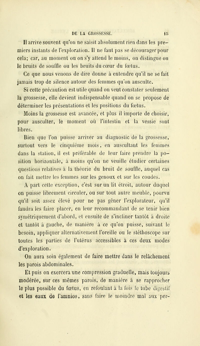 Il arrive souvent qu'on ne saisit absolument rien dans les pre- miers instants de l'exploration. Il ne faut pas se décourager pour cela; car, au moment ou on s'y attend le moins, on distingue ou le bruits de souffle ou les bruits du cœur du fœtus. Ce que nous venons de dire donne à entendre qu'il ne se fait jamais trop de silence autour des femmes qu'on ausculte. Si cette précaution est utile quand on veut constater seulement la grossesse, elle devient indispensable quand on se propose de déterminer les présentations et les positions du fœtus. Moins la grossesse est avancée, et plus il importe de choisir, pour ausculter, le moment où l'intestin et la vessie sont libres. Bien que l'on puisse arriver au diagnostic de la grossesse, surtout vers le cinquième mois, en auscultant les femmes dans la station, il est préférable de leur faire prendre la po- sition horizontale, à moins qu'on ne veuille étudier certaines questions relatives à la théorie du bruit de souffle, auquel cas on fait mettre les femmes sur les genoux et sur les coudes. A part cette exception, c'est sur un lit étroit, autour duquel on puisse librement circuler, ou sur tout autre meuble, pourvu qu'il soit assez élevé pour ne pas gêner l'explorateur, qu'il faudra les faire placer, en leur recommandant de se tenir bien symétriquement d'abord, et ensuite de s'incliner tantôt à droite et tantôt à gauche, de manière à ce qu'on puisse, suivant le besoin, appliquer alternativement l'oreille ou le stéthoscope sur toutes les parties de l'utérus accessibles à ces deux modes d'exploration. On aura soin également de faire mettre dans le relâchement les parois abdominales. Et puis on exercera une compression graduelle, mais toujours modérée, sur ces mêmes parois, de manière à se rapprocher le plus possible du fœtus, en refoulant à la fois le lube digestif et les eaux de l'amnios, sans faire le moindre mal aux per-