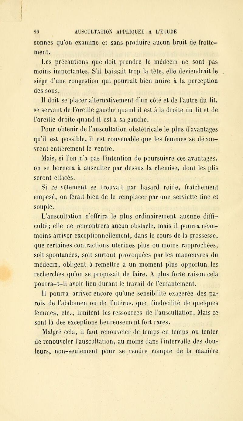 sonnes qu'on examine et sans produire aucun bruit de frotte- ment. l.es précautions que doit prendre le médecin ne sont pas moins importantes. S'il baissait trop la tête, elle deviendrait le siège d'une congestion qui pourrait bien nuire à la perception des sons. Il doit se placer alternativement d'un côté et de l'autre du lit, se servant de l'oreille gauche quand il est à la droite du lit et de l'oreille droite quand il est à sa gauche. Pour obtenir de l'auscultation obstétricale le plus d'avantages qu'il est possible, il est convenable que les femmes se décou- vrent entièrement le ventre. Mais, si l'on n'a pas l'intention de poursuivre ces avantages, on se bornera à ausculter par dessus la chemise, dont les plis seront effacés. Si ce vêtement se trouvait par hasard roide, fraîchement empesé, on ferait bien de le remplacer par une serviette fine et souple. L'auscultation n'offrira le plus ordinairement aucune diffi- culté; elle ne rencontrera aucun obstacle, mais il pourra néan- moins arriver exceptionnellement, dans le cours de la grossesse, que certaines contractions utérines plus ou moins rapprochées, soit spontanées, soit surtout provoquées parles manœuvres du médecin, obligent à remettre à un moment plus opportun les recherches qu'on se proposait de faire. X plus forte raison cela pourra-t-il avoir lieu durant le travail de l'enfantement. Il pourra arriver encore qu'une sensibilité exagérée des pa- rois de l'abdomen ou de l'utérus, que l'indocilité de quelques femmes, etc., limitent les ressources de l'auscultation. Mais ce sont là des exceptions heureusement fort rares. Malgré cela, il faut renouveler de temps en temps ou tenter de renouveler l'auscultation, au moins dans l'intervalle des dou- leurs, non-seulement pour se rendre compte de la manière