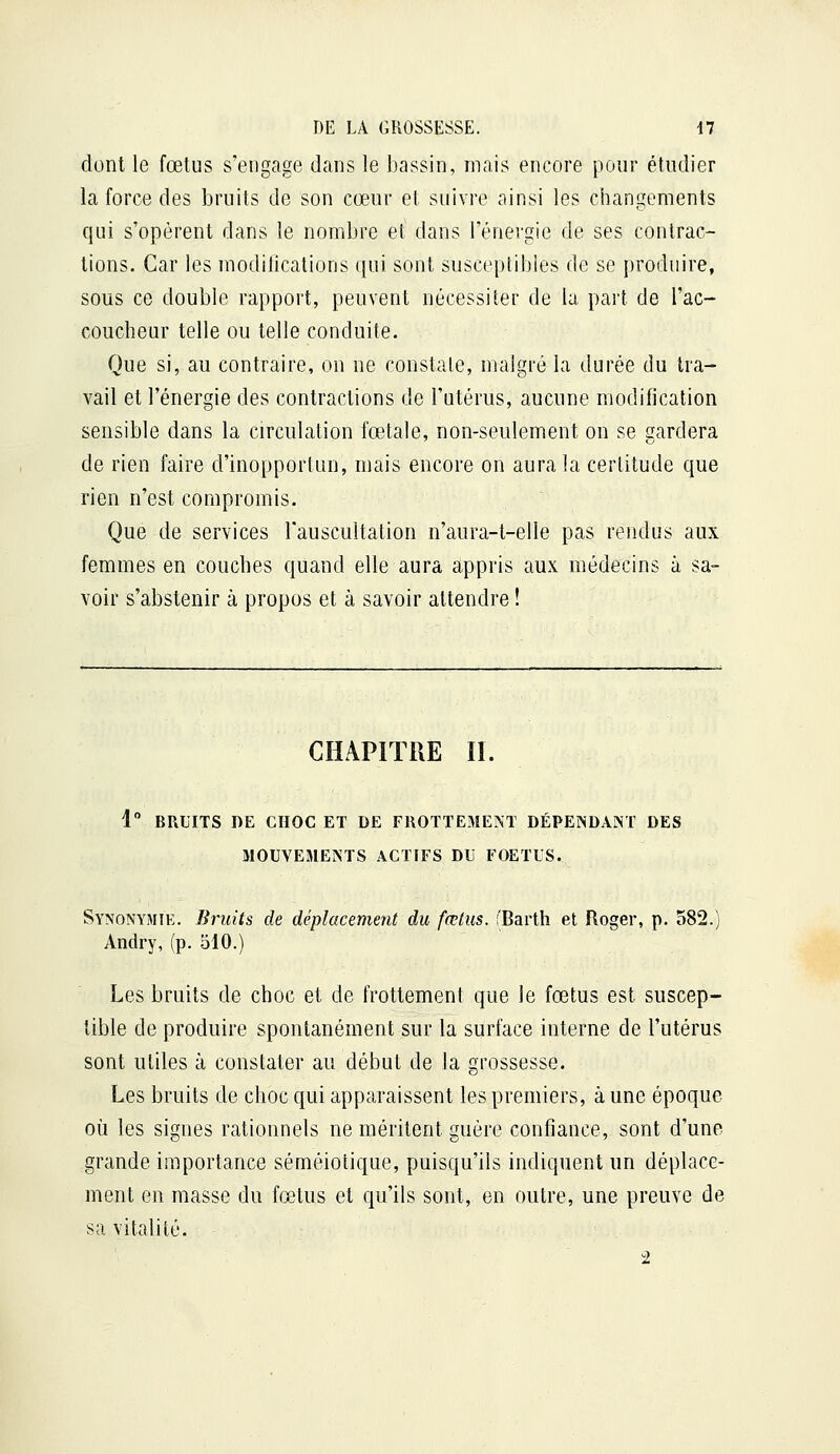 dont le fœtus s'engage dans le bassin, mais encore pour étudier la force des bruits de son cœur et suivre ainsi les changements qui s'opèrent dans le nombre et dans l'énergie de ses contrac- tions. Car les modifications qui sont susceptibles de se produire, sous ce double rapport, peuvent nécessiter de la part de l'ac- coucheur telle ou telle conduite. Que si, au contraire, on ne constate, malgré la durée du tra- vail et l'énergie des contractions de l'utérus, aucune modification sensible dans la circulation fœtale, non-seulement on se gardera de rien faire d'inopportun, mais encore on aura la certitude que rien n'est compromis. Que de services l'auscultation n'aura-t-elle pas rendus aux femmes en couches quand elle aura appris aux médecins à sa- voir s'abstenir à propos et à savoir attendre ! CHAPITRE II. 1° BRUITS DE CHOC ET DE FROTTExMENT DÉPENDANT DES MOUVEMENTS ACTIFS DU FOETUS. Synonymie. Bruits de déplacement du fœtus. l'Barth et Roger, p. 582.) Andry, (p. 510.) Les bruits de choc et de frottement que le fœtus est suscep- tible de produire spontanément sur la surface interne de l'utérus sont utiles à constater au début de la grossesse. Les bruits de choc qui apparaissent les premiers, à une époque où les signes rationnels ne méritent guère confiance, sont d'une grande importance séméiotique, puisqu'ils indiquent un déplace- ment en masse du fœtus et qu'ils sont, en outre, une preuve de sa vitalité. 2