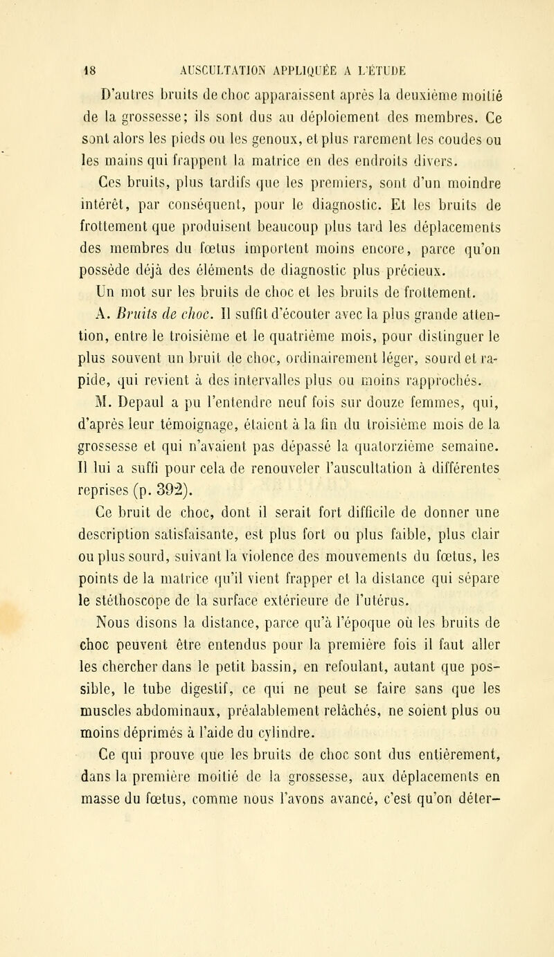 D'autres bruits declioc apparaissent après la deuxième moitié de la grossesse; ils sont dus au déploiement des membres. Ce sont alors les pieds ou les genoux, et plus rarement les coudes ou les mains qui frappent la matrice en des endroits divers. Ces bruits, plus tardifs que les premiers, sont d'un moindre intérêt, par conséquent, pour le diagnostic. Et les bruits de frottement que produisent beaucoup plus tard les déplacements des membres du fœtus importent moins encore, parce qu'on possède déjà des éléments de diagnostic plus précieux. Un mot sur les bruits de choc et les bruits de frottement. A. Bruits de choc. Il suffît d'écouter avec la plus grande atten- tion, entre le troisième et le quatrième mois, pour distinguer le plus souvent un bruit de choc, ordinairement léger, sourd et ra- pide, qui revient à des intervalles plus ou moins rapprochés. M. Depaul a pu l'entendre neuf fois sur douze femmes, qui, d'après leur témoignage, étaient à la fin du troisième mois de la grossesse et qui n'avaient pas dépassé la quatorzième semaine. Il lui a suffi pour cela de renouveler l'auscultation à différentes reprises (p. 39:2). Ce bruit de choc, dont il serait fort difficile de donner une description satisfaisante, est plus fort ou plus faible, plus clair ou plus sourd, suivant la violence des mouvements du fœtus, les points de la matrice qu'il vient frapper et la distance qui sépare le stéthoscope de la surface extérieure de l'utérus. Nous disons la distance, parce qu'à l'époque oii les bruits de choc peuvent être entendus pour la première fois il faut aller les chercher dans le petit bassin, en refoulant, autant que pos- sible, le tube digestif, ce qui ne peut se faire sans que les muscles abdominaux, préalablement relâchés, ne soient plus ou moins déprimés à l'aide du cylindre. Ce qui prouve que les bruits de choc sont dus entièrement, dans la première moitié de la grossesse, aux déplacements en masse du fœtus, comme nous l'avons avancé, c'est qu'on déter-