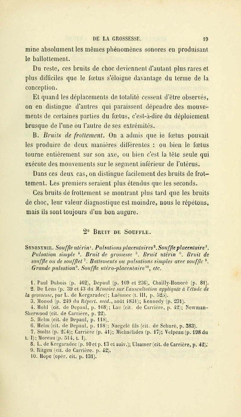 mine absolument les mêmes phénomènes sonores en produisant le ballottement. Du reste, ces bruits de choc deviennent d'autant plus rares et plus difficiles que le fœtus s'éloigne davantage du terme de la conception. Et quand les déplacements de totalité cessent d'être observés, on en distingue d'autres qui paraissent dépendre des mouve- ments de certaines parties du fœtus, c'est-à-dire du déploiement brusque de l'une ou l'autre de ses extrémités. B. Bruits de frottement. On a admis que îe fœtus pouvait les produire de deux manières différentes : ou bien le fœtus tourne entièrement sur son axe, ou bien c'est la tête seule qui exécute des mouvements sur le segment inférieur de l'utérus. Dans ces deux cas, on distingue facilement des bruits de frot- tement. Les premiers seraient plus étendus que les seconds. Ces bruits de frottement se montrant plus tard que les bruits de choc, leur valeur diagnostique est moindre, nous le répétons, mais ils sont toujours d'un bon augure. 2<* Bruit de Souffle. Synonymie. Souffle utérin^. Pulsations placentaires'^ .Souffle placentaire^. Pulsation simple ■*. Bruit de grossesse ^. Bruit utérin *'. Bruit de souffle ou de soufflet \ Battements ou pulsations simples avec souffle ^. Grande pulsation^. Souffle utéro-placentaire^^, etc. 1. Paul Dubois (p. 462), Depaul (p. 169 et 236), Chailly-Honoré (p. 81). 2. De Lens (p. 39 et 43 du Mémoire sur Vauscultation appliquée à Vctude de la grossesse, par L. de Kergaradec); Laënnec (t. 111, p. 52c)). 3. Monod (p. 249 du Répert. wéd., août 1831); Kennedy (p. 231). 4. Hohl (cit. de Depaul, p. 168); Lan (cit. de Carrière, p. 42); Newman- Sherwood (cit. de Carrière, p. 22). 5. Helm (cit. de Depaul, p. H8). 6. Hclm(cit. de Depaul, p. 118); Nacgelé fils (cit. de Schuré, p. 383). 7. Sioltz (p. 214); Carrière (p. 41); Michaëlides (p. 17); Velpeau (p. 198 du t. 1); Moreau(p. 514, t. I). 8. L. de Kergaradec (p. lOet p. 13 et suiv.); Ulsamer (cit. de Carrière, p. 42); 9. Ritgen (cit. de Carrière, p. 42). 10. Hope (opér. cit. p. 131).