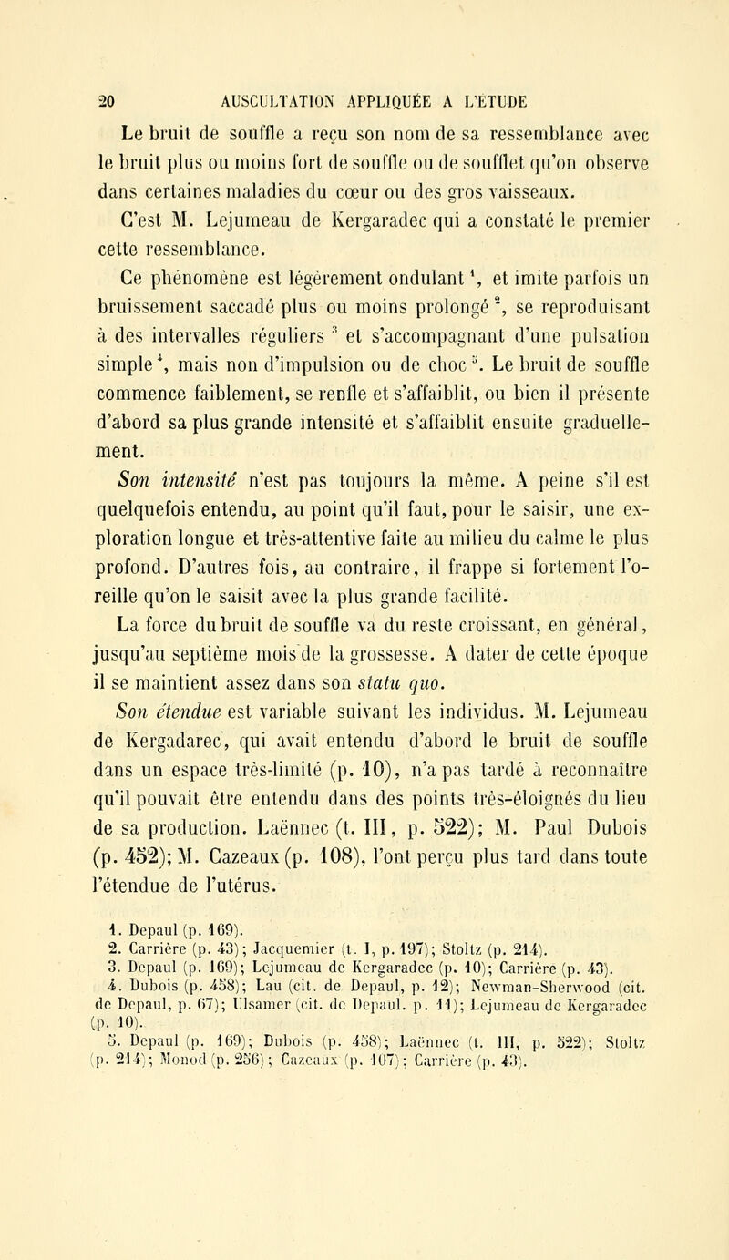 Le bruit de souffle a reçu son nom de sa ressemblance avec le bruit plus ou moins fort de souffle ou de soufflet qu'on observe dans certaines maladies du cœur ou des gros vaisseaux. C'est M, Lejumeau de Kergaradec qui a constaté le premier cette ressemblance. Ce phénomène est légèrement ondulant ', et imite parfois un bruissement saccadé plus ou moins prolongé % se reproduisant à des intervalles réguliers ^ et s'accompagnant d'une pulsation simple \ mais non d'impulsion ou de choc ^ Le bruit de souffle commence faiblement, se renfle et s'affaiblit, ou bien il présente d'abord sa plus grande intensité et s'affaiblit ensuite graduelle- ment. Son intensité n'est pas toujours la même. A peine s'il est quelquefois entendu, au point qu'il faut, pour le saisir, une ex- ploration longue et très-attentive faite au milieu du calme le plus profond. D'autres fois, au contraire, il frappe si fortement l'o- reille qu'on le saisit avec la plus grande facilité. La force du bruit de souffle va du reste croissant, en général, jusqu'au septième mois de la grossesse. A dater de cette époque il se maintient assez dans son statu quo. So7i étendue est variable suivant les individus. M. Lejumeau de Kergadarec, qui avait entendu d'abord le bruit de souffle dans un espace très-limité (p. 10), n'a pas tardé à reconnaître qu'il pouvait être entendu dans des points très-éloignés du lieu de sa production. Laënnec (t. III, p. 52:2); M. Paul Dubois (p. 452); M. Cazeaux(p. 108), l'ont perçu plus tard dans toute l'étendue de l'utérus. 4. Depaul(p. 469). 2. Carrière (p. 4.3); Jacquemier (t. I, p. 197); Stollz (p. 21/t). 3. Depaul (p. 169); Lejumeau de Kergaradec (p. 10); Carrière (p. 43). 4. Dubois (p. 458); Lau (cit. de Depaul, p. 12); Newman-Sherwood (cit. de Depaul, p. 67^1; Ulsamer (cit. de Depaul. p. 11); Lejumeau de Kergaradec (p. 10). 5. Depaul (p. 169); Dubois (p. 4S8); Laënnec (t. 111, p. 522); Stoltz (p. 214); Monod(p. 256); Cazcaux (p. 107); Carrière (p. 43).