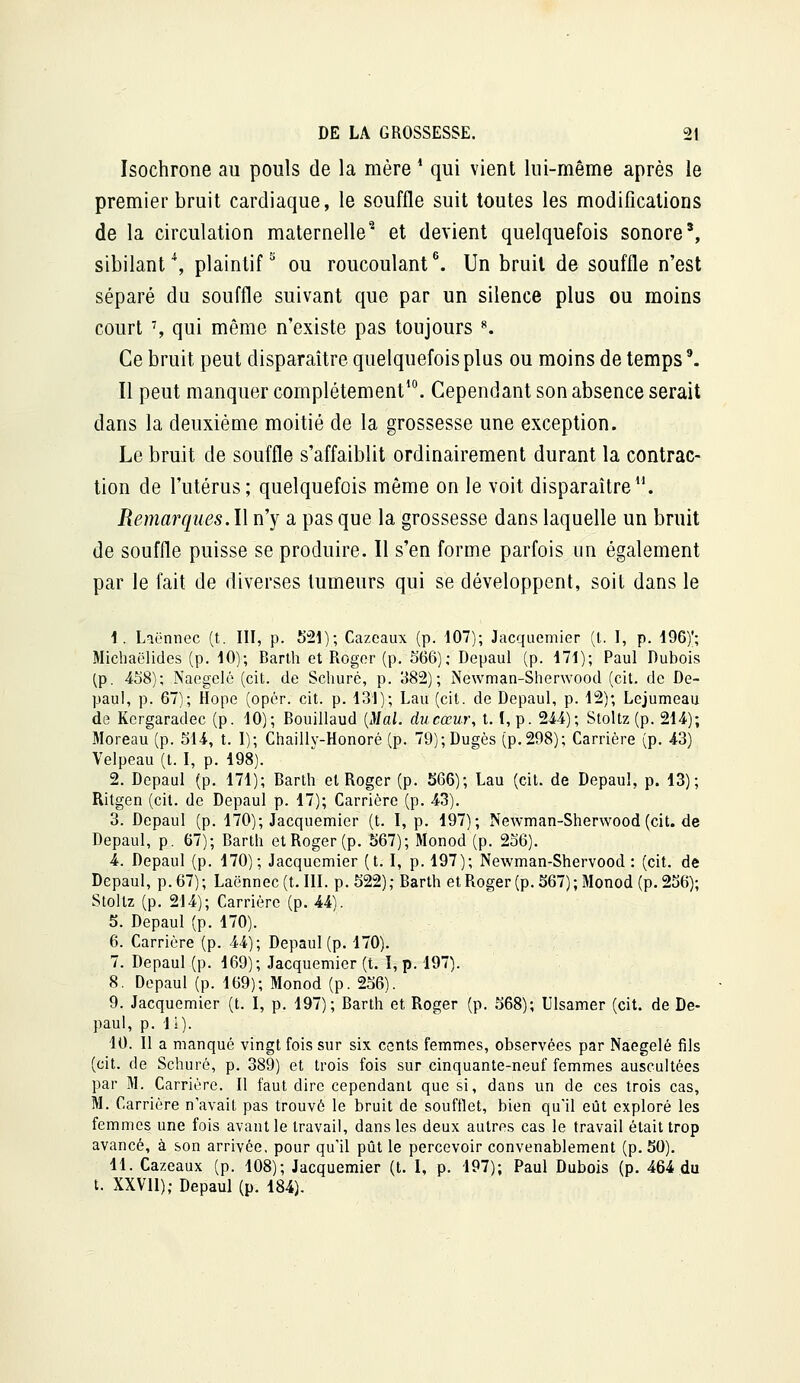 Isochrone au pouls de la mère * qui vient lui-même après le premier bruit cardiaque, le souffle suit toutes les modifications de la circulation maternelle^ et devient quelquefois sonore', sibilant\ plaintif^ ou roucoulant\ Un bruit de souffle n'est séparé du souffle suivant que par un silence plus ou moins court % qui même n'existe pas toujours ^ Ce bruit peut disparaître quelquefois plus ou moins de temps'. Il peut manquer complètement'. Cependant son absence serait dans la deuxième moitié de la grossesse une exception. Le bruit de souffle s'affaiblit ordinairement durant la contrac- tion de l'utérus; quelquefois même on le voit disparaître. Remarques. l\ n'y a pas que la grossesse dans laquelle un bruit de souffle puisse se produire. Il s'en forme parfois un également par le fait de diverses tumeurs qui se développent, soit dans le 1. Laënnec (t. III, p. 521); Cazeaux (p. 107); Jacquemier (l. I, p. 196)'; Michaëlides (p. 10); Barth et Roger (p. 566); Depaul (p. 171); Paul Dubois (p. 458); Naegclé (cit. de Scliuré, p. 382); Newman-Shenvood (cit. de De- paul, p. 67); Hope (opér. cit. p. 131); Lau (cit. de Depaul, p. 12); Lejumeau de Kcrgaradec (p. 10); Bouillaud {Mal. du cœur, t. 1, p. 24-4); Stoltz (p. 214); Moreau (p. 514, t. I); Chailly-Honoré (p. 79);Dugès (p.298); Carrière (p. 43) Velpeau (t. I, p. 198). 2. Depaul (p. 171); Barth et Roger (p. 566); Lau (cit. de Depaul, p. 13); Ritgen (cit. de Depaul p. 17); Carrière (p. 43). 3. Depaul (p. 170); Jacquemier (t. I, p. 197); Newman-Sherwood (cit. de Depaul, p. 67); Barth et Roger (p. 567); Monod (p. 256). 4. Depaul (p. 170); Jacquemier (t. I, p. 197); Newman-Shervood : (cit. de Depaul, p. 67) ; Laënnec (t. III. p. 522) ; Barth et Roger (p. 567) ; Monod (p. 256); Stoltz (p. 214); Carrière (p. 44). 5. Depaul (p. 170). 6. Carrière (p. 44); Depaul (p. 170). 7. Depaul (p. 169); Jacquemier (t. I, p. 197). 8. Depaul (p. 169); Monod (p. 256). 9. Jacquemier (t. I, p. 197); Barth et Roger (p. 568); Ulsamer (cit. de De- paul, p. ii). 10. Il a manqué vingt fois sur six cents femmes, observées par Naegelé fils (cit. de Schuré, p. 389) et trois fois sur cinquante-neuf femmes auscultées par M. Carrière. Il faut dire cependant que si, dans un de ces trois cas, M. Carrière n'avait pas trouvé le bruit de soufflet, bien qu'il eût exploré les femmes une fois avant le travail, dans les deux autres cas le travail était trop avancé, à son arrivée, pour qu'il pût le percevoir convenablement (p. 50). 11. Cazeaux (p. 108); Jacquemier (t. I, p. 197); Paul Dubois (p. 464 du t. XXVII),• Depaul (p. 184).