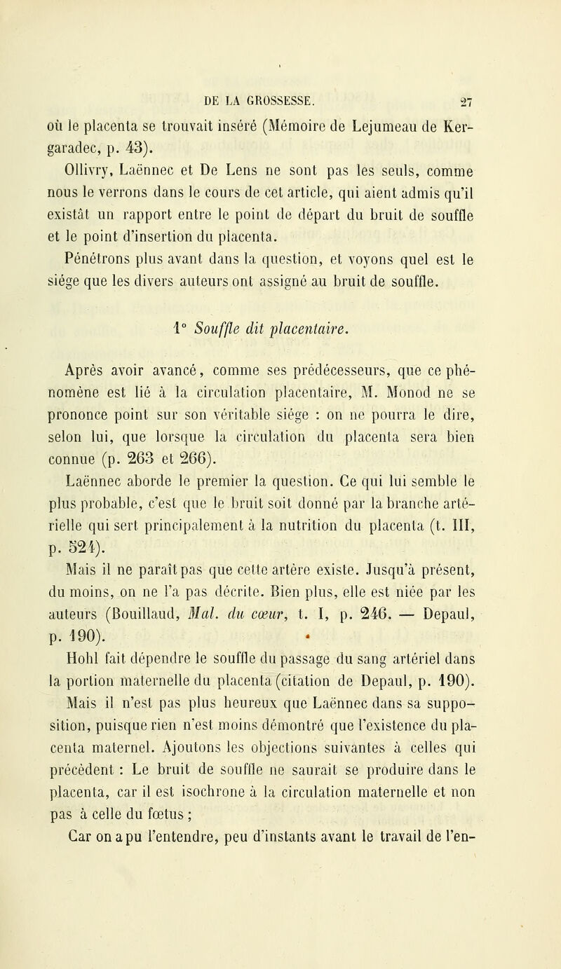 OÙ le placenta se trouvait inséré (Mémoire de Lejumeau de Ker- garadec, p. 43). Ollivry, Laënnec et De Lens ne sont pas les seuls, comme nous le verrons dans le cours de cet article, qui aient admis qu'il existât un rapport entre le point de départ du bruit de souffle et le point d'insertion du placenta. Pénétrons plus avant dans la question, et voyons quel est le siège que les divers auteurs ont assigné au bruit de souffle. 1° Souffle dit placentaire. Après avoir avancé, comme ses prédécesseurs, que ce phé- nomène est lié à la circulation placentaire, M. Monod ne se prononce point sur son véritable siège : on ne pourra le dire, selon lui, que lorsque la circulation du placenta sera bien connue (p. 263 et ^(y). Laënnec aborde le premier la question. Ce qui lui semble le plus probable, c'est que le bruit soit donné par la branche arté- rielle qui sert principalement à la nutrition du placenta (t. III, p. 52i). Mais il ne paraît pas que cette artère existe. Jusqu'à présent, du moins, on ne l'a pas décrite. Bien plus, elle est niée par les auteurs (Bouillaud, 31 al. du cœur, t. I, p. 246. — Depaul, p. 190). Hohl fait dépendre le souffle du passage du sang artériel dans la portion maternelle du placenta (citation de Depaul, p. 190). Mais il n'est pas plus heureux que Laënnec dans sa suppo-^ sition, puisque rien n'est moins démontré que l'existence du pla- centa maternel. Ajoutons les objections suivantes à celles qui précédent : Le bruit de souffle ne saurait se produire dans le placenta, car il est isochrone à la circulation maternelle et non pas à celle du fœtus ; Car on a pu l'entendre, peu d'instants avant le travail de l'en-