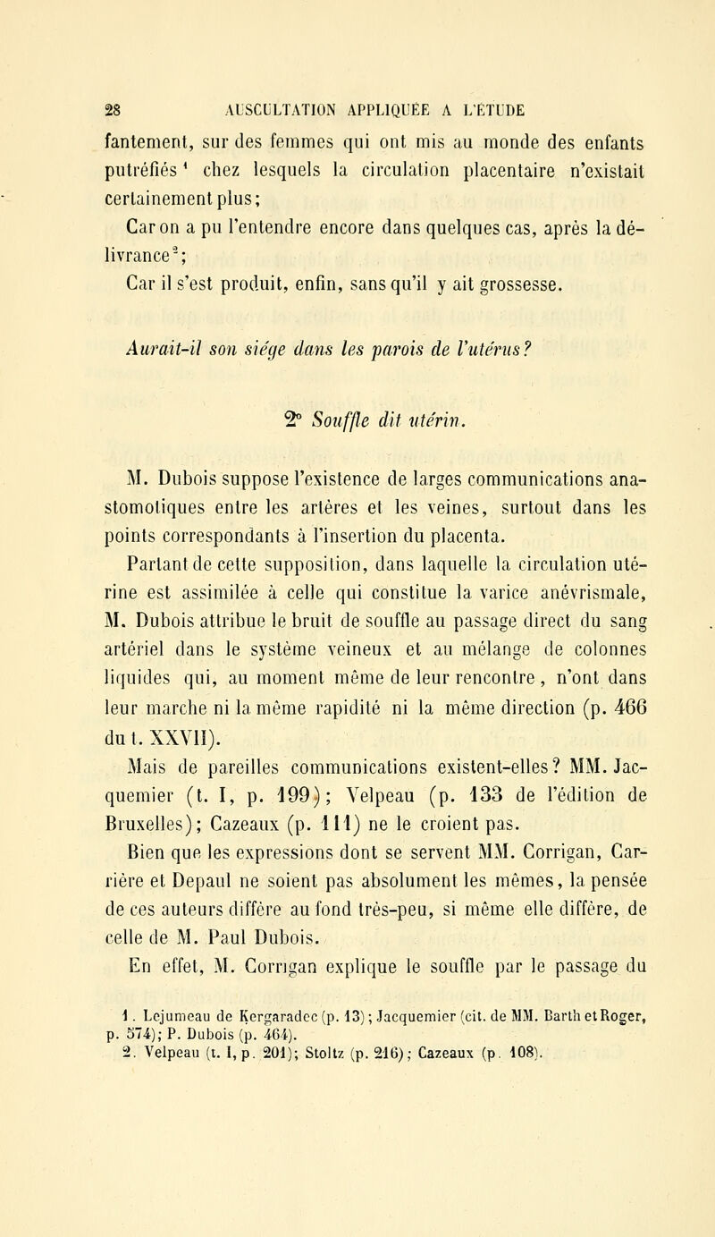 fantement, sur des femmes qui ont mis au monde des enfants putréfiés ' chez lesquels la circulation placentaire n'existait certainement plus; Car on a pu l'entendre encore dans quelques cas, après la dé- livrance^; Car il s'est produit, enfin, sans qu'il y ait grossesse. Aurait-il son siège dans les 'parois de Vuténis ? 2° Souffle dit utérin. M. Dubois suppose l'existence de larges communications ana- stomotiques entre les artères et les veines, surtout dans les points correspondants à l'insertion du placenta. Partant de cette supposition, dans laquelle la circulation uté- rine est assimilée à celle qui constitue la varice anévrismale, M. Dubois attribue le bruit de souffle au passage direct du sang artériel dans le système veineux et au mélange de colonnes liquides qui, au moment même de leur rencontre , n'ont dans leur marche ni la même rapidité ni la même direction (p. 466 dut. XXVII). Mais de pareilles communications existent-elles? MM. Jac- quemier (t. I, p. 199); Yelpeau (p. 133 de l'édition de Bruxelles); Cazeaux (p. 111) ne le croient pas. Bien que les expressions dont se servent MM. Corrigan, Car- rière et Depaul ne soient pas absolument les mômes, la pensée de ces auteurs diffère au fond très-peu, si même elle diffère, de celle de M. Paul Dubois. En effet, M. Gorngan explique le souffle par le passage du \. Lcjumeau de Kergaradcc (p. 13) ; Jacquemier (cit. de MM. Barlh etRoger, p. 574); P. Dubois (p. 464). 2. Velpeau (t. I,p. 201); Stoltz (p. 216); Cazeaux (p. 408).
