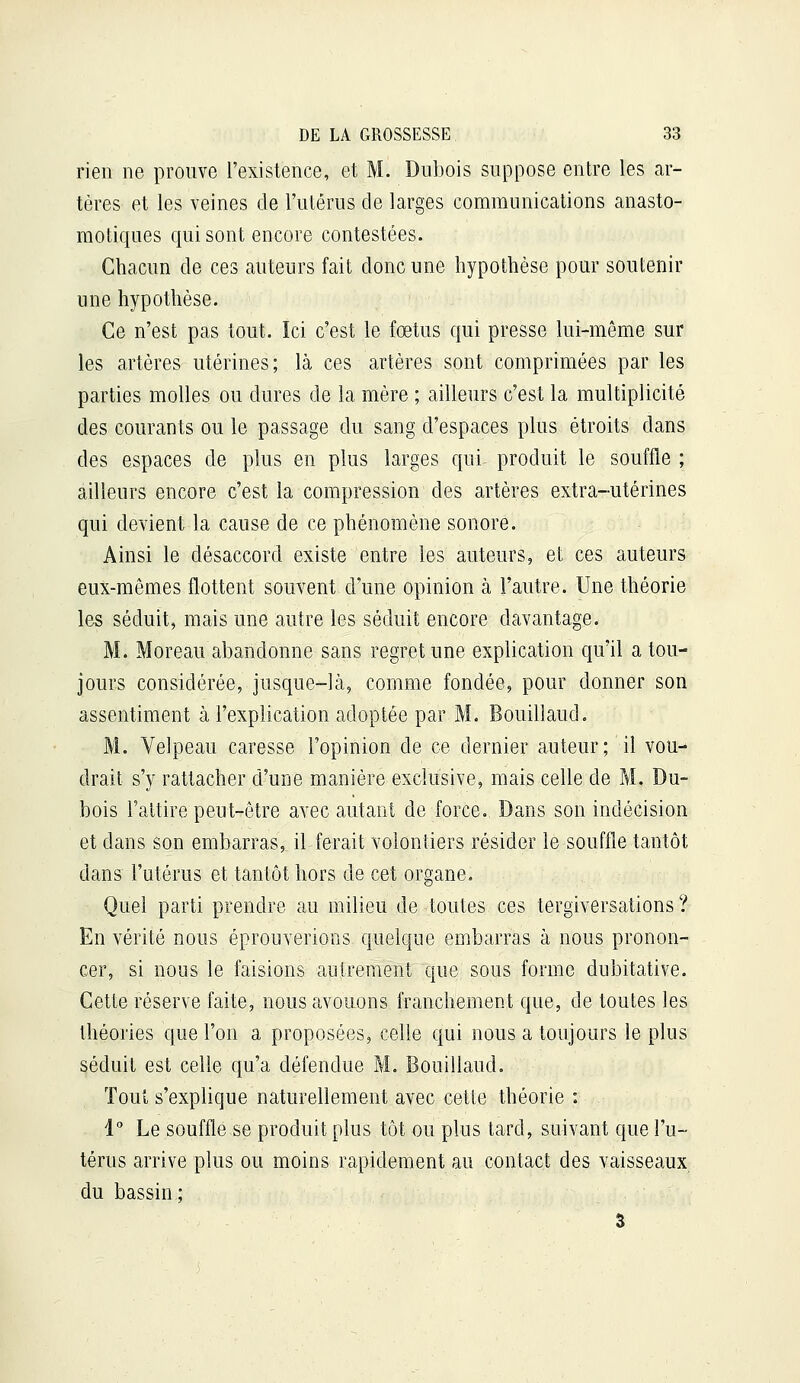 rien ne prouve l'existence, et M. Dubois suppose entre les ar- tères et les veines de l'ulérus de larges communications anasto- motiques qui sont encore contestées. Chacun de ces auteurs fait donc une hypothèse pour soutenir une hypothèse. Ce n'est pas tout. Ici c'est le fœtus qui presse lui-même sur les artères utérines; là ces artères sont comprimées par les parties molles ou dures de la mère ; ailleurs c'est la multiplicité des courants ou le passage du sang d'espaces plus étroits dans des espaces de plus en plus larges qui produit le souffle ; ailleurs encore c'est la compression des artères extra-utérines qui devient la cause de ce phénomène sonore. Ainsi le désaccord existe entre les auteurs, et ces auteurs eux-mêmes flottent souvent d'une opinion à l'autre. Une théorie les séduit, mais une autre les séduit encore davantage. M. Moreau abandonne sans regret une explication qu'il a tou- jours considérée, jusque-là, comme fondée, pour donner son assentiment à l'explication adoptée par M. Bouilîaud. M. Velpeau caresse l'opinion de ce dernier auteur; il vou- drait s'y rattacher d'une manière exclusive, mais celle de M. Du- bois l'attire peut-rêtre avec autant de force. Dans son indécision et dans son embarras, il ferait volontiers résider le souffle tantôt dans l'utérus et tantôt hors de cet organe. Quel parti prendre au milieu de toutes ces tergiversations ? En vérité nous éprouverions quelque embarras à nous pronon- cer, si nous le faisions antrement que sous forme dubitative. Cette réserve faite, nous avouons franchement que, de toutes les théories que l'on a proposées, celle qui nous a toujours le plus séduit est celle qu'a défendue M. Bouilîaud. Tout s'explique naturellement avec cette théorie : 1° Le souffle se produit plus tôt ou plus tard, suivant que l'u- térus arrive plus ou moins rapidement au contact des vaisseaux du bassin; 3