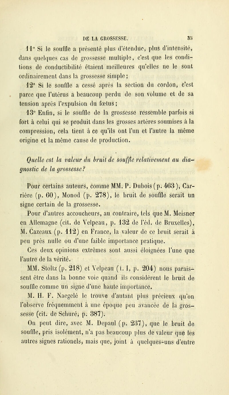 11 Si le souffle a présenté plus d'étendue, plus d'intensité, dans quelques cas de grossesse multiple, c'est que les condi- tions de conductibilité étaient meilleures qu'elles ne le sont ordinairement dans la grossesse simple ; 12 Si le souffle a cessé après la section du cordon, c'est parce que l'utérus a beaucoup perdu de son volume et de sa tension après l'expulsion du fœtus ; 13° Enfin, si le souffle de la grossesse ressemble parfois si fort à celui qui se produit dans les grosses artères soumises à la compression, cela tient à ce qu'ils ont l'un et l'autre la même origine et la même cause de production. Quelle est la valeur du bruit de souffle relativemeyit au dia-^ gnostic de la grossesse? Pour certains auteurs, comme MM. P. Dubois (p. 463), Car- rière (p. 60), Monod (p. 278), le bruit de souffle serait un signe certain de la grossesse. Pour d'autres accoucheurs, au contraire, tels que M. Meisner en Allemagne (cit. de Velpeau, p. 132 de l'éd. de Bruxelles), M. Gazeaux (p. 112) en France, la valeur de ce bruit serait à peu près nulle ou d'une faible importance pratique. Ces deux opinions extrêmes sont aussi éloignées l'une que l'autre de la vérité. MM. Stoltz (p. 218) et Velpeau (t. I, p. 204) nous parais- sent être dans la bonne voie quand ils considèrent le bruit de souffle comme un signe d'une haute importance, M. H. F. Naegelé le trouve d'autant plus précieux qu'on l'observe fréquemment à une époque peu avancée de la gros- sesse (cit. de Schuré, p. 387). On peut dire, avec M. Depaul (p. 237), que le bruit de souffle, pris isolément, n'a pas beaucoup plus de valeur que les autres signes rationels^ mais que, joint à quelques-uns d'entre