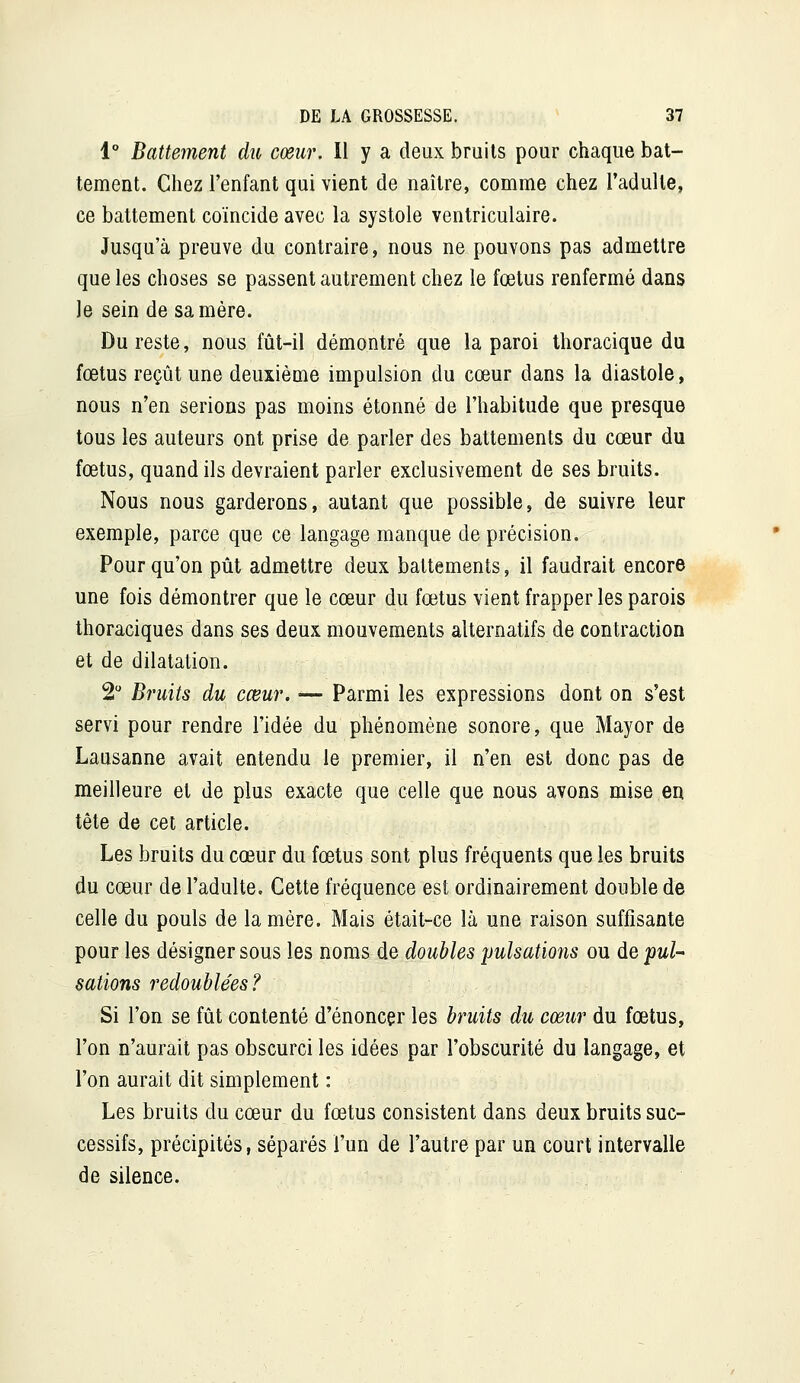 1° Battement dit cœur. Il y a deux bruits pour chaque bat- tement. Chez l'enfant qui vient de naître, comme chez l'adulte, ce battement coïncide avec la systole ventriculaire. Jusqu'à preuve du contraire, nous ne pouvons pas admettre que les choses se passent autrement chez le fœtus renfermé dans le sein de sa mère. Du reste, nous fût-il démontré que la paroi thoracique du fœtus reçût une deuxième impulsion du cœur dans la diastole, nous n'en serions pas moins étonné de l'habitude que presque tous les auteurs ont prise de parler des battements du cœur du fœtus, quand ils devraient parler exclusivement de ses bruits. Nous nous garderons, autant que possible, de suivre leur exemple, parce que ce langage manque de précision. Pour qu'on pût admettre deux battements, il faudrait encore une fois démontrer que le cœur du fœtus vient frapper les parois thoraciques dans ses deux mouvements alternatifs de contraction et de dilatation. 2 Bruits du cœur. — Parmi les expressions dont on s'est servi pour rendre l'idée du phénomène sonore, que Mayor de Lausanne avait entendu le premier, il n'en est donc pas de meilleure et de plus exacte que celle que nous avons mise en tête de cet article. Les bruits du cœur du fœtus sont plus fréquents que les bruits du cœur de l'adulte. Cette fréquence est ordinairement double de celle du pouls de la mère. Mais était-ce là une raison suffisante pour les désigner sous les noms de doubles pulsatioîis ou de pul- sations redoublées? Si l'on se fût contenté d'énoncer les bruits du cœur du fœtus, l'on n'aurait pas obscurci les idées par l'obscurité du langage, et l'on aurait dit simplement : Les bruits du cœur du fœtus consistent dans deux bruits suc- cessifs, précipités, séparés l'un de l'autre par un court intervalle de silence.