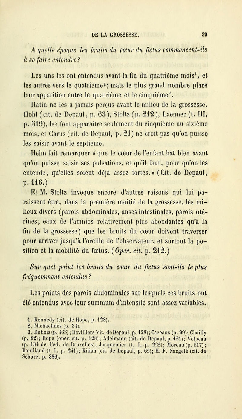 A quelle époque les bruits du cœur du fcetm commencent-ils à se faire entendre? Les uns les ont entendus avant la fin du quatrième mois*, et les autres vers le quatrième2; mais le plus grand nombre place leur apparition entre le quatrième et le cinquième ^ Hatin ne les a jamais perçus avant le milieu de la grossesse. Hohl (cit. de Depaul, p. 63), Stoltz (p. 212), Laënnec (t. III, p. 519), les font apparaître seulement du cinquième au sixième mois, et Garus (cit. de Depaul, p. 21) ne croit pas qu'on puisse les saisir avant le septième. Helm fait remarquer « que le cœur de l'enfant bal bien avant qu'on puisse saisir ses pulsations, et qu'il faut, pour qu'on les entende, qu'elles soient déjà assez fortes.» (Cit. de Depaul, p. 116.) Et M. Stoltz invoque encore d'autres raisons qui lui pa- raissent être, dans la première moitié de la grossesse, les mi- lieux divers (parois abdominales, anses intestinales, parois uté- rines, eaux de l'amnios relativement plus abondantes qu'à la fin de la grossesse) que les bruits du cœur doivent traverser pour arriver jusqu'à l'oreille de l'observateur, et surtout la po- sition et la mobilité du fœtus. {Oper, cit. p. 212.) Sur quel point les bruits du coeur du fœtus sont-ils le plus fréquemment entendus ? Les points des parois abdominales sur lesquels ces bruits ont été entendus avec \mx sumnaum d'intensité sont assez variables. 4. Kennedy (cit. de Hope, p. 128). 2. Michaëlides (p. 34). 3. Dubois (p. 46D);DevilIiers (cit. de Depaul, p. 128); Cazeaux(p. 99); Chailly (p. 82); Hope (oper. cit. p. 428); Adelmann (cit. de Depaul, p. 421); Velpeaû (p. 134 de Téd. de Bruxelles); Jacquemier (t. I, p. 222); Moreau (p. 517); Bouillaud (t. 1, p. 241); Kilian (cit. de Depaul, p. 62); H. F. Naegelé (cit.de Schuré, p. 386).