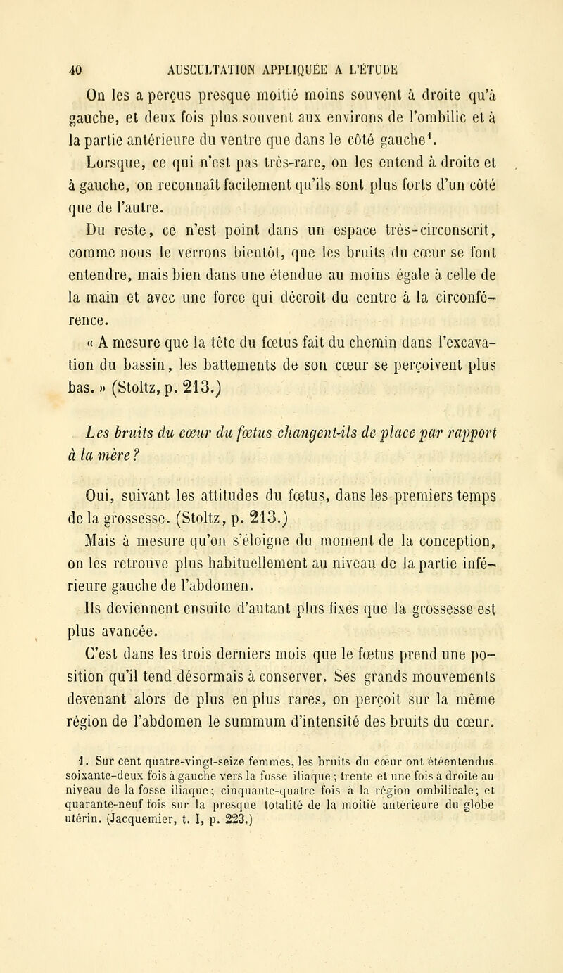 On les a perçus presque moitié moins souvent à droite qu'à gauche, et deux fois plus souvent aux environs de l'ombilic et à la partie antérieure du ventre que dans le côté gauche ^ Lorsque, ce qui n'est pas très-rare, on les entend à droite et à gauche, on reconnaît facilement qu'ils sont plus forts d'un côté que de l'autre. Du reste, ce n'est point dans un espace très-circonscrit, comme nous le verrons bientôt, que les bruits du cœur se font entendre, mais bien dans une étendue au moins égale à celle de la main et avec une force qui décroît du centre à la circonfé- rence. « A mesure que la tête du fœtus fait du chemin dans l'excava- tion du bassin, les battements de son cœur se perçoivent plus bas.» (Stoltz,p. 213.) Les bruits du cœur du fœtus changent-ils de place par rapport à la mère ? Oui, suivant les attitudes du fœtus, dans les premiers temps de la grossesse. (Stoltz, p. 213.) Mais à mesure qu'on s'éloigne du moment de la conception, on les retrouve plus habituellement au niveau de la partie infé-^ rieure gauche de l'abdomen. Ils deviennent ensuite d'autant plus fixes que la grossesse est plus avancée. C'est dans les trois derniers mois que le fœtus prend une po- sition qu'il tend désormais à conserver. Ses grands mouvements devenant alors de plus en plus rares, on perçoit sur la même région de l'abdomen le summum d'intensité des bruits du cœur. i. Sur cent quatre-vingt-seize femmes, les bruits du cœur ont étéentendus soixante-deux fois à gauche vers la fosse iliaque ; trente et une fois à droite au niveau de la fosse iliaque; cinquante-quatre fois à la région ombilicale; et quarante-neuf fois sur la presque totalité de la moitié antérieure du globe