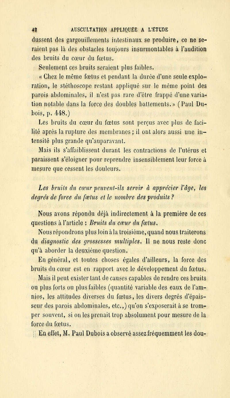 dussent des gargouillements intestinaux se produire, ce ne se- raient pas là des obstacles toujours insurmontables à l'audition des bruits du cœur du fœtus. Seulement ces bruits seraient plus faibles. « Chez le môme fœtus et pendant la durée d'une seule explo- ration, le stéthoscope restant appliqué sur le môme point des parois abdominales, il n'est pas rare d'être frappé d'une varia?! tion notable dans la force des doubles battements.)) (Paul Du- bois, p. 448.) Les bruits du cœur du fœtus sont perçus avec plus de faci- lité après la rupture des membranes ; il ont alors aussi une in- tensité plus grande qu'auparavant. Mais ils s'affaiblissent durant les contractions de l'utérus et paraissent s'éloigner pour reprendre insensiblement leur force à mesure que cessent les douleurs. Les hniïts du cœur peuvent-ils servir à apprécier l'âge, les degrés de force du fœtus et le nombre des produits ? Noug avons répondu déjà indirectement à la première de ces questions à l'article : Bruits du cœur du fœtus^ Nous répondrons plus loin à la troisième, quand nous traiterons du diagîiostic des grossesses multiples. Il ne nous reste donc qu'à aborder la deuxième question. En général, et toutes choses égales d'ailleurs, la force des bruits du cœur est en rapport avec le développement du fœtus. Mais il peut exister tant de causes capables de rendre ces bruits ou plus forts ou plus faibles (quantité variable des eaux de Tam^ nios, les attitudes diverses du fœtus, les divers degrés d'épais- seur des parois abdominales, etc.,) qu'on s'exposerait à se trom^ per souvent, si on les prenait trop absolument pour mesure de la force du fœtus. jl En effet, M. Paul Dubois a observé assez fréquemment les dou-