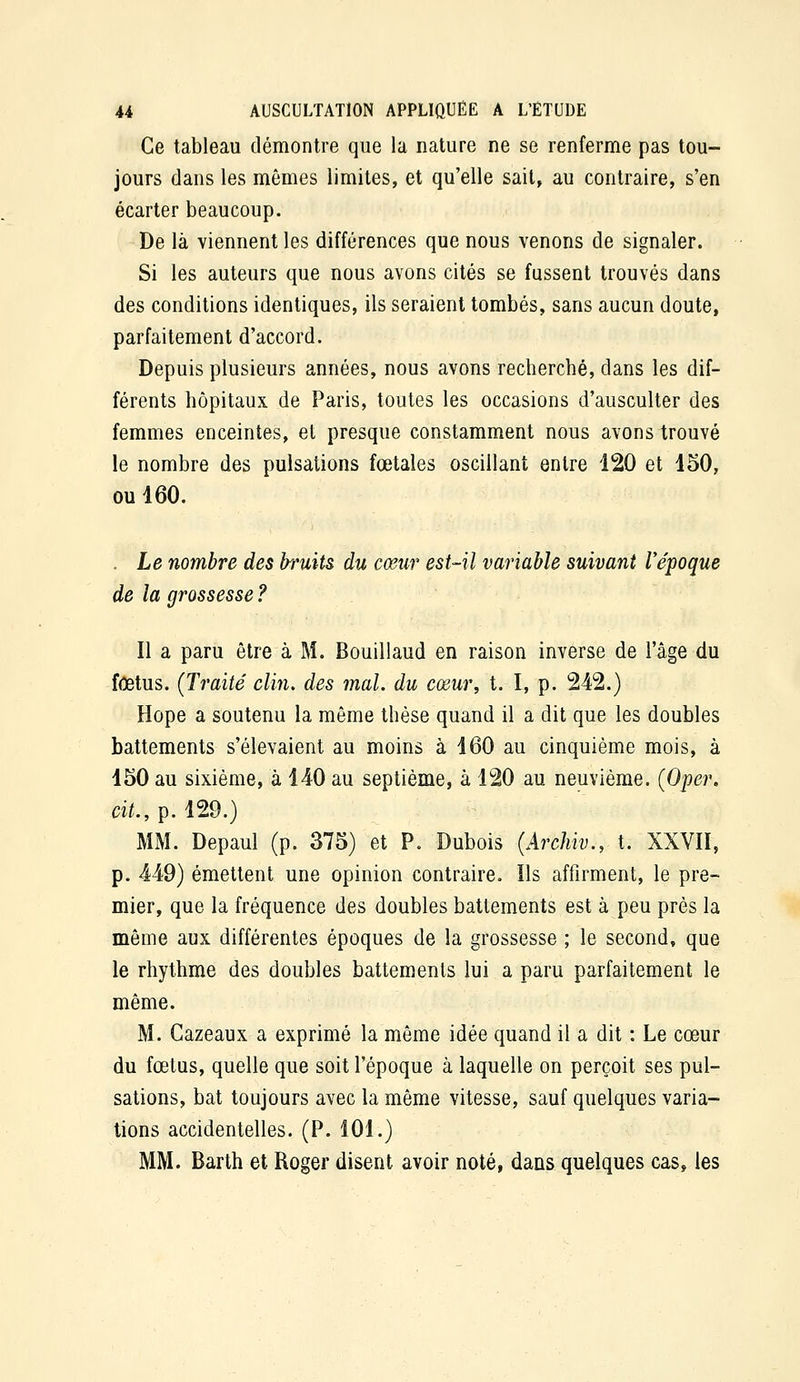 Ce tableau démontre que la nature ne se renferme pas tou- jours dans les mômes limites, et qu'elle sait, au contraire, s'en écarter beaucoup. De là viennent les différences que nous venons de signaler. Si les auteurs que nous avons cités se fussent trouvés dans des conditions identiques, ils seraient tombés, sans aucun doute, parfaitement d'accord. Depuis plusieurs années, nous avons recherché, dans les dif- férents hôpitaux de Paris, toutes les occasions d'ausculter des femmes enceintes, et presque constamment nous avons trouvé le nombre des pulsations fœtales oscillant entre 120 et 450, ou 460. . Le nombre des bruits du cœur est-il variable suivant l'époque de la grossesse ? Il a paru être à M. Bouillaud en raison inverse de l'âge du fœtus. {Traité clin, des mal. du cœur, t. I, p. 242.) Hope a soutenu la même thèse quand il a dit que les doubles battements s'élevaient au moins à 460 au cinquième mois, à 450 au sixième, à 440 au septième, à 120 au neuvième. (Oper. cit., p. 129.) MM. Depaul (p. 375) et P. Dubois (Archiv., t. XXVII, p. 449) émettent une opinion contraire. Ils affirment, le pre- mier, que la fréquence des doubles battements est à peu près la même aux différentes époques de la grossesse ; le second, que le rhythme des doubles battements lui a paru parfaitement le même. M. Gazeaux a exprimé la même idée quand il a dit : Le cœur du fœtus, quelle que soit l'époque à laquelle on perçoit ses pul- sations, bat toujours avec la même vitesse, sauf quelques varia- tions accidentelles. (P. 101.) MM. Barth et Roger disent avoir noté, dans quelques cas, les