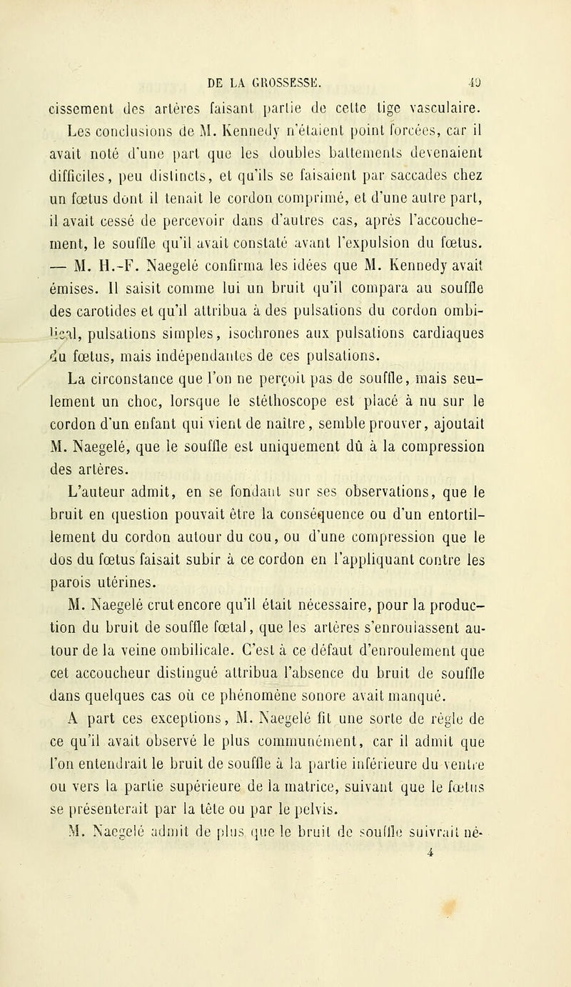 cissement des artères faisant partie de celte tige vasculaire. Les conclQsions de M. Kennedy n'étaient point forcées, car il avait noté d'une part que les doubles baltemenls devenaient difficiles, peu distincts, et qu'ils se faisaient par saccades chez un fœtus dont il tenait le cordon comprimé, et d'une autre part, il avait cessé de percevoir dans d'autres cas, après l'accouche- ment, le souffle qu'il avait constaté avant l'expulsion du fœtus. — M. H.-F. Naegelé confirma les idées que M. Kennedy avait émises. 11 saisit comme lui un bruit qu'il compara au souffle des carotides et qu'il attribua à des pulsations du cordon ombi- lical, pulsations simples, isochrones aux pulsations cardiaques du fœtus, mais indépendantes de ces pulsations. La circonstance que l'on ne perçoit pas de souffle, mais seu- lement un choc, lorsque le stéthoscope est placé à nu sur le cordon d'un enfant qui vient de naître, semble prouver, ajoutait M. Naegelé, que le souffle est uniquement dû à la compression des artères. L'auteur admit, en se fondant sur ses observations, que le bruit en question pouvait être la conséquence ou d'un entortil- lement du cordon autour du cou, ou d'une compression que le dos du fœtus faisait subir à ce cordon en l'appliquant contre les parois utérines. M. Naegelé crut encore qu'il était nécessaire, pour la produc- tion du bruit de souffle fœtal, que les artères s'enrouiassent au- tour de la veine ombilicale. C'est à ce défaut d'enroulement que cet accoucheur distingué attribua l'absence du bruit de souffle dans quelques cas où ce phénomène sonore avait manqué. A part ces exceptions, M. Naegelé fit une sorte de règle de ce qu'il avait observé le plus communément, car il admit que l'on entendrait le bruit de souffle à la partie inférieure du ventre ou vers la partie supérieure de la matrice, suivant que le fœtus se présenterait par la tête ou par le pelvis. M. Naegelé admit de plus que le bruit de souffle suivrait né-■