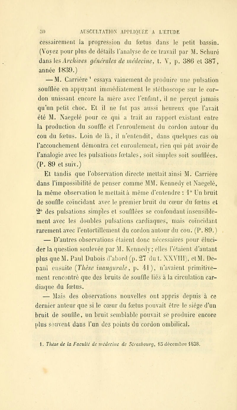 cessairemenl la progression du fœtus dans le petit bassin. (Voyez pour plus de détails l'analyse de ce travail par M. Schuré àsins ks Archives générales de médecine, t. V, p. 386 et 387, année 1839.) — M. Carrière^ essaya vainement de produire une pulsation soufflée en appuyant immédiatement le stéthoscope sur le cor- don unissant encore la mère avec l'enfant, il ne perçut jamais qu'un petit choc. Et il ne fut pas aussi heureux que l'avait été M. Naegelé pour ce qui a trait au rapport existant entre la production du souffle et l'enroulement du cordon autour du cou du fœtus. Loin de là, il n'entendit, dans quelques cas oîi l'accouchement démontra cet enroulement, rien qui pût avoir de l'analogie avec les pulsations fœtales, soit simples soit soufflées. (P. 89 etsuiv.) Et tandis que l'observation directe mettait ainsi M. Carrière dans l'impossibilité de penser comme MM. Kennedy et Naegelé, la même observation le mettait à même d'entendre : 1° Un bruit de souffle coïncidant avec le premier bruit du cœur du fœtus et 2° des pulsations simples et soufflées se confondant insensible- ment avec les doubles pulsations cardiaques, mais coïncidant rarement avec l'entortillement du cordon autour du cou. (P. 89.) — D'autres observations étaient donc nécessaires pour éluci- der la question soulevée par M. Kennedy; elles l'étaient d'autant plus que M. Paul Dubois d'abord (p. 27 du t. XXVIIÎ), et M. De- paui ensuite (Thèse inaugurale, p. 4î), n'avaient primitive- ment rencontré que des bruits de souffle liés à la circulation car- diaque du fœtus. — Mais des observations nouvelles ont appris depuis à ce dernier auteur que si le cœur du fœtus pouvait être le siège d'un bruit de souffle, un bruit semblable pouvait se produire encore plus souvent dans l'un des points du cordon ombilical. \. Thèse de la Faculté de médecine de Strasbourg, J5 décembre dS38.