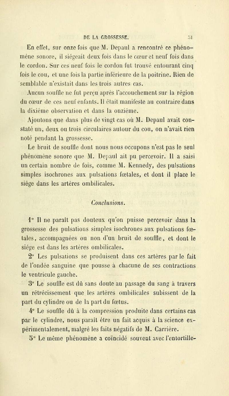 En effet, sur onze fois que M. Depaul a rencontré ce phéno- mène sonore, il siégeait deux fois dans le cœur et neuf fois dans le cordon. Sur ces neuf fois le cordon fut trouvé entourant cinq fois le cou, et une fois la partie inférieure de la poitrine. Rien de semblable n'existait dans les trois autres cas. Aucun souffle ne fut perçu après l'accouchement sur la région du cœur de ces neuf enfants. Il était manifeste au contraire dans la dixième observation et dans la onzième. Ajoutons que dans plus de vingt cas où M. Depaul avait con- staté un, deux ou trois circulaires autour du cou, on n'avait rien noté pendant la grossesse. Le bruit de souffle dont nous nous occupons n'est pas le seul phénomène sonore que M. Depaul ait pu percevoir. Il a saisi un certain nombre de fois, comme M. Kennedy, des pulsations simples isochrones aux pulsations fœtales, et dont il place le siège dans les artères ombilicales. Conclusions. 1° Il ne paraît pas douteux qu'on puisse percevoir dans la grossesse des pulsations simples isochrones aux pulsations fœ- tales, accompagnées ou non d'un bruit de souffle, et dont le siège est dans les artères ombilicales. 2 Les pulsations se produisent dans ces artères par le fait de l'ondée sanguine que pousse à chacune de ses contractions le ventricule gauche. 3° Le souffle est dû sans doute au passage du sang à travers un rétrécissement que les artères ombilicales subissent de la part du cylindre ou de la part du fœtus. 4° Le souffle dû à la compression produite dans certains cas par le cylindre, nous paraît être un fait acquis à la science ex- périmentalement, malgré les faits négatifs de M. Carrière. 5° Le même phénomène a coïncidé souvent avec l'entortille-