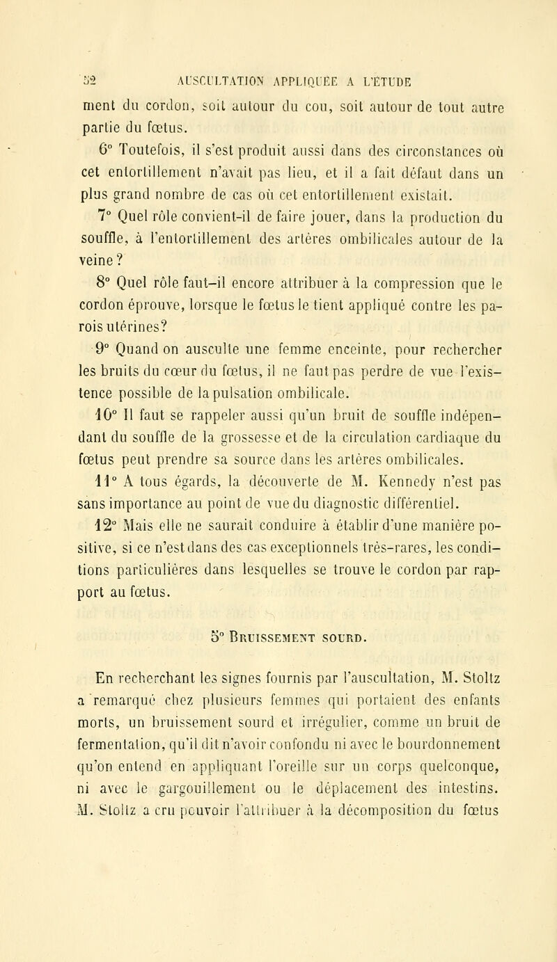 ment du cordon, soiL autour du cou, soit autour de tout autre partie du fœtus. 6 Toutefois, il s'est produit aussi dans des circonstances où cet entortillement n'avait pas lieu, et il a fait défaut dans un plus grand nombre de cas où cet entortillement existait. 7° Quel rôle convient-il de faire jouer, dans la production du souffle, à l'entorlillement des artères ombilicales autour de la veine ? 8° Quel rôle faut-il encore attribuer à la compression que le cordon éprouve, lorsque le fœtus le tient appliqué contre les pa- rois utérines? 9° Quand on ausculte une femme enceinte, pour rechercher les bruits du cœur du fœtus, il ne faut pas perdre de vue l'exis- tence possible de la pulsation ombilicale. 40° Il faut se rappeler aussi qu'un bruit de souffle indépen- dant du souffle de la grossesse et de la circulation cardiaque du fœtus peut prendre sa source dans les artères ombilicales. 11° A tous égards, la découverte de M. Kennedy n'est pas sans importance au point de vue du diagnostic différentiel. 12° Mais elle ne saurait conduire à établir d'une manière po- sitive, si ce n'est dans des cas exceptionnels très-rares, les condi- tions particulières dans lesquelles se trouve le cordon par rap- port au fœtus. 5° Bruissement sourd. En recherchant les signes fournis par l'auscultation, M. Stoltz a remarqué chez plusieurs femmes qui portaient des enfants morts, un bruissement sourd et irrégulier, comme un bruit de fermentation, qu'il dit n'avoir confondu ni avec le bourdonnement qu'on entend en appliquant l'oreille sur un corps quelconque, ni avec le gargouillement ou le déplacement des intestins. M. Stûliz a cru pouvoir Talh ibuer h la décomposition du fœtus