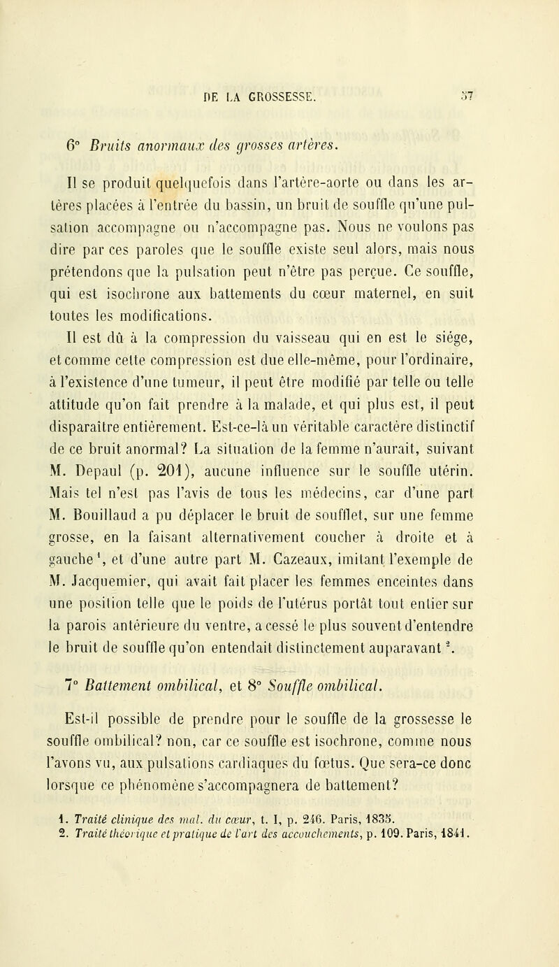 6° Bruits anormaux des grosses artères. Il se produit quelquefois dans l'artère-aorte ou dans les ar- tères placées à l'entrée du bassin, un bruit de souffle qu'une pul- sation accompagne ou n'accompagne pas. Nous ne voulons pas dire par ces paroles que le souffle existe seul alors, mais nous prétendons que la pulsation peut n'être pas perçue. Ce souffle, qui est isochi'one aux battements du cœur maternel, en suit toutes les modifications. Il est dû à la compression du vaisseau qui en est le siège, et comme cette compression est due elle-même, pour l'ordinaire, à l'existence d'une tumeur, il peut être modifié par telle ou telle attitude qu'on fait prendre à la malade, et qui plus est, il peut disparaître entièrement. Est-ce-làun véritable caractère distinctif de ce bruit anormal? La situation de la femme n'aurait, suivant M. Depaul (p. 201), aucune influence sur le souffle utérin. Mais tel n'est pas l'avis de tous les médecins, car d'une part M. Bouillaud a pu déplacer le bruit de soufflet, sur une femme grosse, en la faisant alternativement coucher à droite et à gauche \ et d'une autre part M. Gazeaux, imitant l'exemple de M. Jacquemier, qui avait fait placer les femmes enceintes dans une position telle que le poids de l'utérus portât tout entier sur la parois antérieure du ventre, a cessé le plus souvent d'entendre le bruit de souffle qu'on entendait distinctement auparavant '\ 7° Battement ombilical, et 8° Souffle ombilical. Est-il possible de prendre pour le souffle de la grossesse le souffle ombilical? non, car ce souffle est isochrone, comme nous l'avons vu, aux pulsations cardiaques du fœtus. Que sera-ce donc lorsque ce phénomène s'accompagnera de battement? i. Traité clinique des mal. du cœur, t. I, p. 246. Paris, dSSS. 2. Traité théorique et pratique de l'art des accouchements, p. 109. Paris, i84'J.