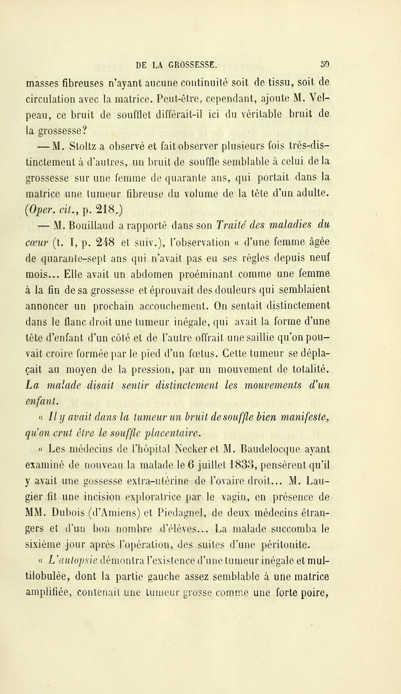 masses fibreuses n'ayant aucune continuité soit de tissu, soit de circulation avec la matrice. Peut-être, cependant, ajoute M. Vel- peau, ce bruit de soufflet différait-il ici du véritable bruit de la grossesse? — M. Stoltz a observé et fait observer plusieurs fois très-dis- tinctement à d'autres, un bruit de souffle semblable à celui delà grossesse sur une femme de quarante ans, qui portait dans la matrice une tumeur fibreuse du volume de la tête d'un adulte. (Oper. cit,, p. 218.) — M. Bouillaud a rapporté dans son Traité des maladies du cœur (t. I, p. 248 et suiv.), l'observation « d'une femme âgée de quarante-sept ans qui n'avait pas eu ses règles depuis neuf mois... Elle avait un abdomen proéminant comme une femme à la fin de sa grossesse et éprouvait des douleurs qui semblaient annoncer un prochain accouchement. On sentait distinctement dans le flanc droit une tumeur inégale, qui avait la forme d'une tête d'enfant d'un côté et de l'autre offrait une saillie qu'on pou- vait croire formée par le pied d'un fœtus. Cette tumeur se dépla- çait au moyen de la pression, par un mouvement de totalité. La malade disait sentir distinctement les mouvements d'un enfant. « // y avait dans la tumeur un bruit de souffle bien manifeste, quon crut être le souffle idlacentaire. « Les médecins de l'hôpital Necker et M. Baudelocque ayant examiné de nouveau la malade le 6 juillet i833, pensèrent qu'il y avait une gossesse extra-utérine de l'ovaire droit... M. Lau- gier fit une incision exploratrice par le vagin, en présence de MM. Dubois (d'Amiens) et Piedagnel, de deux médecins étran- gers et d'un bon nombre d'élèves... La malade succomba le sixième jour après l'opération, des suites d'une péritonite. <c L'autopsie démontra l'existence d'une tumeur inégale et mul- tilobulée, dont la partie gauche assez semblable à une matrice amplifiée, contenait une tumeur grosse comme une forte poire.