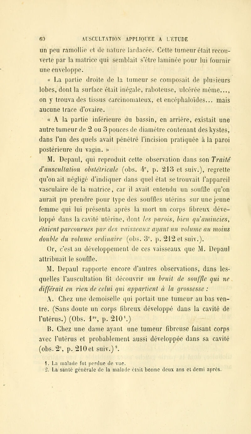 un peu ramollie et de nature lardacée. Cette tumeur était recou- verte par la matrice qui semblait s'être laminée pour lui fournir une enveloppe. « La partie droite de la tumeur se composait de plusieurs lobes, dont la surface était inégale, raboteuse, ulcérée même..., on y trouva des tissus carcinomateux, et encéphaloïdes... mais aucune trace d'ovaire. « A la partie inférieure du bassin, en arriére, existait une autre tumeur de 2 ou 3 pouces de diamètre contenant des kystes, dans l'un des quels avait pénétré l'incision pratiquée à la paroi postérieure du vagin. » M. Depaul, qui reproduit cette observation dans son Traité d'auscultation obstétricale (obs. 4% p. 213 et suiv.), regrette qu'on ait négligé d'indiquer dans quel état se trouvait l'appareil vasculaire de la matrice, car il avait entendu un souffle qu'on aurait pu prendre pour type des souffles utérins sur une jeune femme qui lui présenta après la mort un corps fibreux déve- loppé dans la cavité utérine, dont les parois, bien qii amincies, étaient parcourues par des vaisseaux ayant un volume au moins double du volume ordinaire (obs. 3^ p. 212 et suiv.). Or, c'est au développement de ces vaisseaux que M. Depaul attribuait le souffle. M. Depaul rapporte encore d'autres observations, dans les- quelles l'auscultation fit découvrir un bruit de souffle qui ne différait en rien de celui qui appartient à la grossesse : A. Chez une demoiselle qui portait une tumeur au bas ven- tre. (Sans doute un corps fibreux développé dans la cavité de l'utérus.) (Obs. 1'% p. 210\) B. Chez une dame ayant une tumeur fibreuse faisant corps avec l'utérus et probablement aussi développée dans sa cavité (obs. 2% p. 210et suiv.)'. 1. La malade fut perdue de vue. 2. La santé générale de la malade était bonne deux ans et demi après.