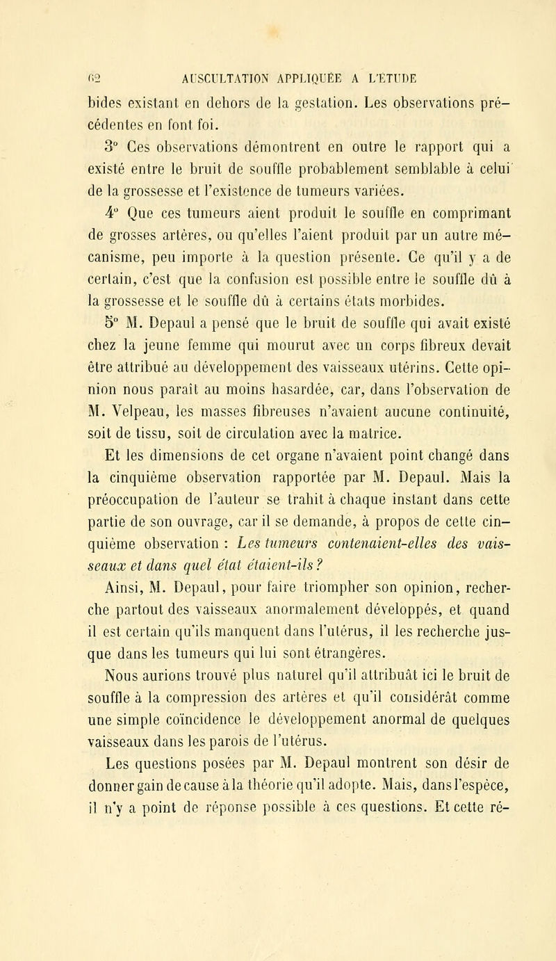 bides existant en dehors de la gestation. Les observations pré- cédentes en font foi- 3° Ces observations démontrent en outre le rapport qui a existé entre le bruit de souffle probablement semblable à celui de la grossesse et l'existence de tumeurs variées. 4 Que ces tumeurs aient produit le souffle en comprimant de grosses artères, ou qu'elles l'aient produit par un autre mé- canisme, peu importe à la question présente. Ce qu'il y a de cerlain, c'est que la confusion est possible entre le souffle dû à la grossesse et le souffle dû à certains états morbides. 5° M. Depaul a pensé que le bruit de souffle qui avait existé chez la jeune femme qui mourut avec un corps fibreux devait être attribué au développement des vaisseaux utérins. Cette opi- nion nous paraît au moins hasardée, car, dans l'observation de M. Velpeau, les masses fibreuses n'avaient aucune continuité, soit de tissu, soit de circulation avec la matrice. Et les dimensions de cet organe n'avaient point changé dans la cinquième observation rapportée par M. Depaul. Mais la préoccupation de l'auteur se trahit à chaque instant dans cette partie de son ouvrage, car il se demande, à propos de cette cin- quième observation : Les tumeurs contenaient-elles des vais- seaux et dans quel état étaient-ils ? Ainsi, M. Depaul, pour faire triompher son opinion, recher- che partout des vaisseaux anormalement développés, et quand il est certain qu'ils manquent dans l'utérus, il les recherche jus- que dans les tumeurs qui lui sont étrangères. Nous aurions trouvé plus naturel qu'il attribuât ici le bruit de souffle à la compression des artères et qu'il considérât comme une simple coïncidence le développement anormal de quelques vaisseaux dans les parois de l'utérus. Les questions posées par M. Depaul montrent son désir de donner gain de cause à la théorie qu'il adopte. Mais, dans l'espèce, il n'y a point de réponse possible à ces questions. Et cette ré-