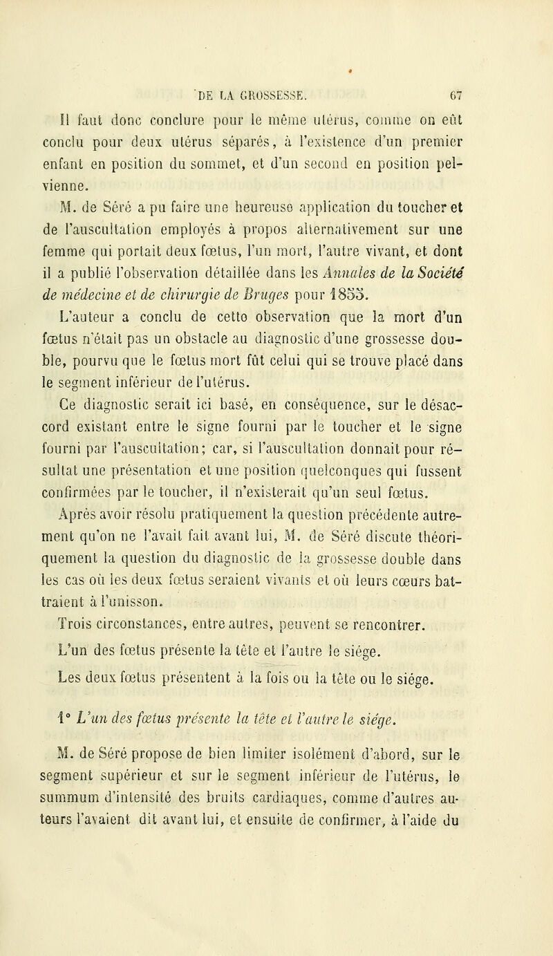 Il faut donc conclure pour le mêsne utérus, couiine on eût conclu pour deux utérus séparés, à l'existence d'un premier enfant en position du sommet, et d'un second en position pel- vienne. M. de Séré a pu faire une heureuse application du toucher et de l'auscultation employés à propos alternativement sur une femme qui portait deux fœtus, l'un mort, l'autre vivant, et dont il a publié l'observation détaillée dans les Annales de la Société de médecine et de chirurgie de Bruges pour 1855. L'auteur a conclu de cette observation que la mort d'un fœtus n'était pas un obstacle au diagnostic d'une grossesse dou- ble, pourvu que le fœtus mort fût celui qui se trouve placé dans le segsnent inférieur de l'uiérus. Ce diagnostic serait ici basé, en conséquence, sur le désac- cord existant entre le signe fourni par le toucher et le signe fourni par l'auscultation; car, si l'auscultation donnait pour ré- sultat une présentation et une position quelconques qui fussent confirmées par le toucher, il n'existerait qu'un seul fœtus. Après avoir résolu pratiquement la question précédente autre- ment qu'on ne l'avait fait avant lui, M. de Séré discute théori- quement la question du diagnostic de la grossesse double dans les cas où les deux fœtus seraient vivants et où leurs cœurs bat- traient à l'unisson. Trois circonstances, entre autres, peuvent se rencontrer. L'un des fœtus présente la tête et l'autre le siège. Les deux fœtus présentent à la fois ou la tête ou le siège. i° L'un des fœtus jjrésente la tête et Vautre le siège. M. de Séré propose de bien limiter isolément d'abord, sur le segment supérieur et sur le segment inférieur de l'utérus, le summum d'intensité des bruits cardiaques, comme d'autres au- teurs l'avaient dit avant lui, et ensuite de confirmer, à l'aide du