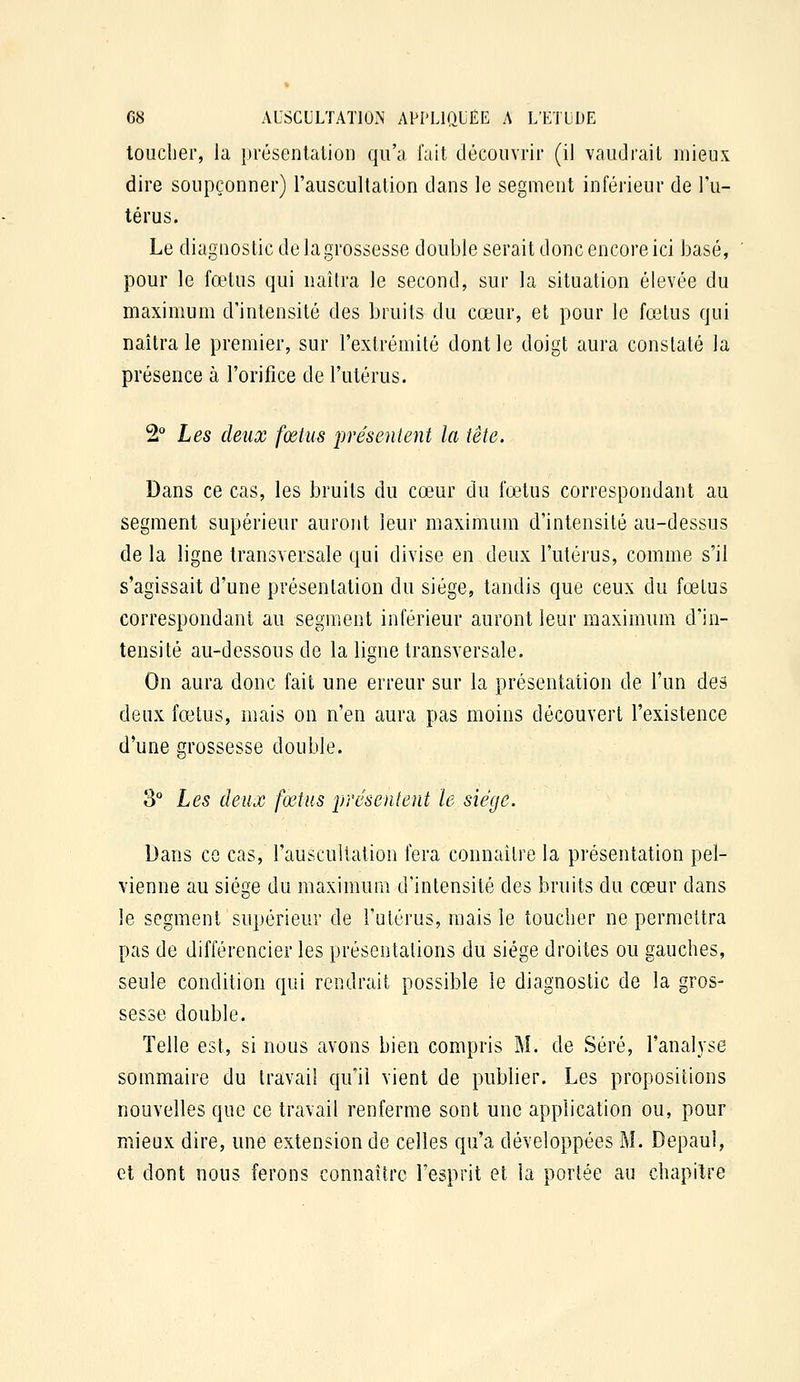 toucher, la présenlalioii qu'a fait découvrir (il vaudrait mieux dire soupçonner) l'auscultation dans le segment inférieur de l'u- térus. Le diagnostic de lagrossesse double serait donc encore ici basé, pour le fœtus qui naîtra le second, sur la situation élevée du maximum d'intensité des bruits du cœur, et pour le fœtus qui naîtra le premier, sur l'extrémité dont le doigt aura constaté la présence à l'orifice de l'utérus. 2° Les deux fœtus présentent la tête. Dans ce cas, les bruits du cœur du lœtus correspondant au segment supérieur auront leur maximum d'intensité au-dessus de la ligne transversale qui divise en deux l'utérus, comme s'il s'agissait d'une présentation du siège, tandis que ceux du fœtus correspondant au segment inférieur auront leur maximum d'in- tensité au-dessous de la ligne transversale. On aura donc fait une erreur sur la présentation de l'un des deux fœtus, mais on n'en aura pas moins découvert l'existence d'une grossesse double. 3° Les deux foins présentent le siège. Dans ce cas, l'auscultation fera connaître la présentation pel- vienne au siège du maximum d'intensité des bruits du cœur dans le segment supérieur de l'utérus, mais le toucher ne permettra pas de différencier les présentations du siège droites ou gauches, seule condition qui rendrait possible le diagnostic de la gros- sesse double. Telle est, si nous avons bien compris M. de Séré, l'analyse sommaire du travail qu'il vient de publier. Les propositions nouvelles que ce travail renferme sont une application ou, pour mieux dire, une extension de celles qu'a développées M. Depaul, et dont nous ferons connaître l'esprit et la portée au chapitre