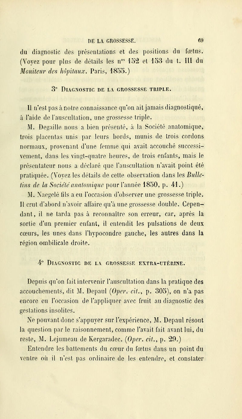 du diagnostic des présentations el des positions du fœtus. (Voyez pour plus de détails les n°* 152 et 153 du t. ÏII du Moniteur des hôpitaux. Paris, 1855.) 3 Diagnostic de la grossesse triple. Il n'est pas à notre connaissance qu'on ait jamais diagnostiqué, à l'aide de l'auscultation, une grossesse triple. M. Degaille nous a bien présenté, à la Société anatomique, trois placentas unis par leurs bords, munis de trois cordons normaux, provenant d'une femme qui avait accouché successi- vement, dans les vingt-quatre heures, de trois enfants, mais le présentateur nous a déclaré que l'auscultation n'avait point été pratiquée. (Voyez les détails de cette observation dans les Bulle- tins de la Société anatomique pour l'année 1850, p. 41.) M. Naegelé fils a eu l'occasion d'observer une grossesse triple. Il crut d'abord n'avoir affaire qu'à une grossesse double. Cepen- dant, il ne tarda pas à reconnaître son erreur, car, après la sortie d'un premier enfant, il entendit les pulsations de deux cœurs, les unes dans l'hypocondre gauche, les autres dans la région ombilicale droite. 4 Diagnostic de la grossesse extra-utérine. Depuis qu'on fait intervenir l'auscultation dans la pratique des accouchements, dit ]\[. Depaul (Oper. eit., p. 305), on n'a pas encore eu l'occasion de l'appliquer avec fruit au diagnostic des gestations insolites. Ne pouvant donc s'appuyer sur l'expérience, M. Depaul résout la question par le raisonnement, comme l'avait fait avant lui, du reste, M. Lejumeau de Kergaradec. (Oper. cit., p. 29.) Entendre les battements du cœur du fœtus dans un point du ventre où il n'est pas ordinaire de les entendre, et constater