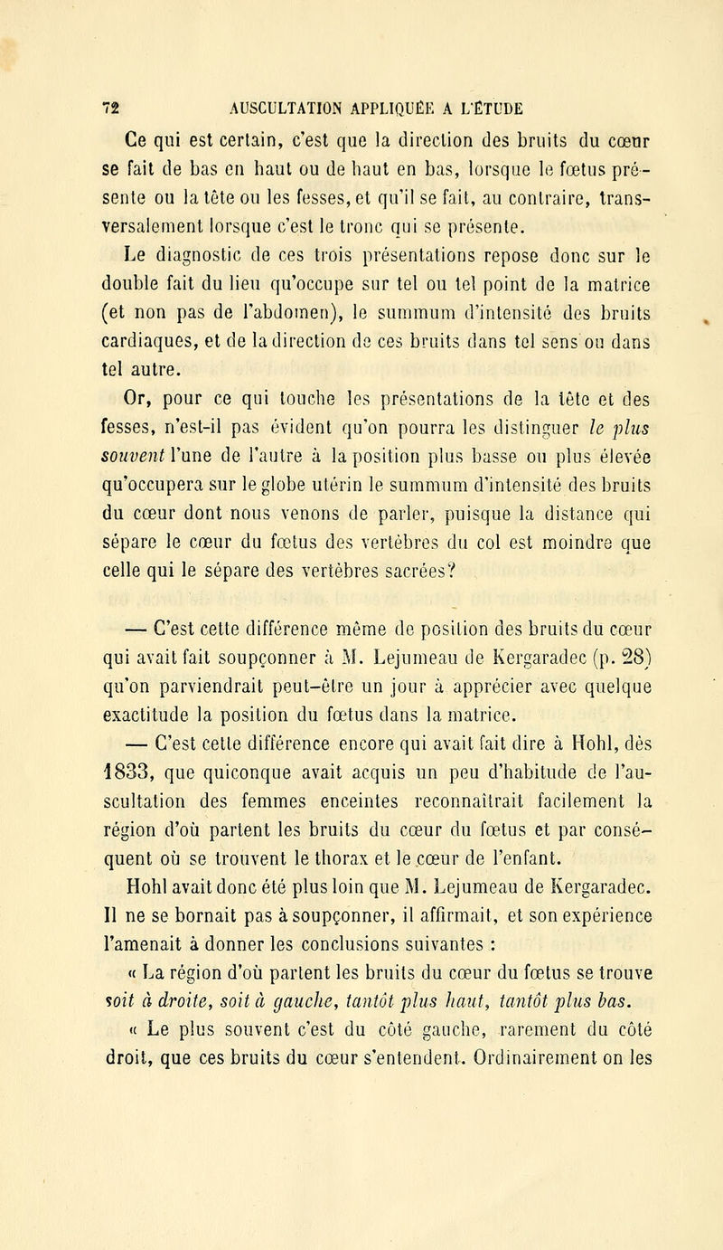 Ce qui est certain, c'est que la direction des bruits du cœur se fait de bas en haut ou de haut en bas, lorsque le fœtus pré- sente ou la tête ou les fesses, et qu'il se fait, au contraire, trans- versalement lorsque c'est le tronc qui se présente. Le diagnostic de ces trois présentations repose donc sur le double fait du lieu qu'occupe sur tel ou tel point de la matrice (et non pas de l'abdomen), le summum d'intensité des bruits cardiaques, et de la direction de ces bruits dans tel sens ou dans tel autre. Or, pour ce qui louche les présentations de la tête et des fesses, n'est-il pas évident qu'on pourra les distinguer le plus souvent l'une de l'autre à la position plus basse ou plus élevée qu'occupera sur le globe utérin le summum d'intensité des bruits du cœur dont nous venons de parler, puisque la distance qui sépare le cœur du fœtus des vertèbres du col est moindre que celle qui le sépare des vertèbres sacrées? — C'est cette différence même de position des bruits du cœur qui avait fait soupçonner à M. Lejumeau de Kergaradec (p. 28) qu'on parviendrait peut-être un jour à apprécier avec quelque exactitude la position du fœtus dans la matrice. — C'est cette différence encore qui avait fait dire à Hohl, dés 1833, que quiconque avait acquis un peu d'habitude de l'au- scultation des femmes enceintes reconnaîtrait facilement la région d'où partent les bruits du cœur du fœtus et par consé- quent où se trouvent le thorax et le cœur de l'enfant. Hohl avait donc été plus loin que M. Lejumeau de Kergaradec. Il ne se bornait pas à soupçonner, il affirmait, et son expérience l'amenait à donner les conclusions suivantes : « La région d'oii partent les bruits du cœur du fœtus se trouve soit à droite, soit à gauche, tantôt plus haut, tantôt plus bas. « Le plus souvent c'est du côté gauche, rarement du côté droit, que ces bruits du cœur s'entendent. Ordinairement on les
