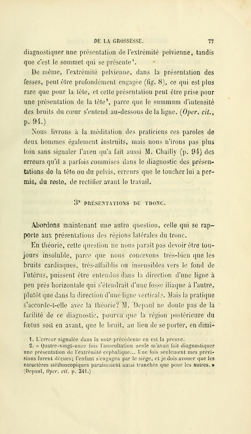 diagnostiquer une présentalion de l'extrémilé pelvienne, tandis que c'est le sommet qui se présente'. De même, l'extrémité pelvienne, dans la présentation des fesses, peut être profondément engagée (fig. 8), ce qui est plus rare que pour la tête, et cette présentation peut être prise pour une présentalion de la tête% parce que le summum d'intensité des bruits du cœur s'entend au-dessous de la ligne. (Oper. cit., p. 94.) Nous livrons à la méditation des praticiens ces paroles de deux hommes également instruits, mais nous n'irons pas plus loin sans signaler l'aveu qu'a fait aussi M. Chailly (p. 94) des erreurs qu'il a parfois commises dans le diagnostic des présen- tations de la tête ou du pelvis, erreurs que le toucher lui a per- mis, du reste, de rectifier avant le travail. 3 PRÉSErs-TATiONS DU TRONC. Abordons maintenant une autre question, celle qui se rap- porte aux présentations des régions latérales du tronc. En théorie, cette question ne nous paraît pas devoir être tou- jours insoluble, parce que nous concevons très-bien que les bruits cardiaques, trés-aiïaiblis ou insensibles vers le fond de l'utérus, puissent être entendus dans la direction d'une ligne à peu près horizontale qui s'étendrait d'une fosse iliaque à l'autre, plutôt que dans la direction d'une ligne verlica!^. Mais la pratique s'accorde-t-elle avec la théorie? M. Dopaui ne doute pas de la facilité de ce diagnostic, pourvu que la région postérieure du fœlus soit en avant, que le bruit, au lieu de se porter, en dimi- 1. I/crrcur signalée dans la note précédente en est la preuve. 2. « Quatre-vingt-onze fois l'aiiscultalion seule m'avait fait diagnostiquer une présentation de rcxtrémiié céphaliquc... Une fois seulement mes prévi- sions furent déçues; Fenfanl s'engagea par le siège, et je dois avouer que les caractères sléthoscopiques paraissaient aussi tranchés que pour les autres. » (Depaul, Oper. cit. p. 34L)