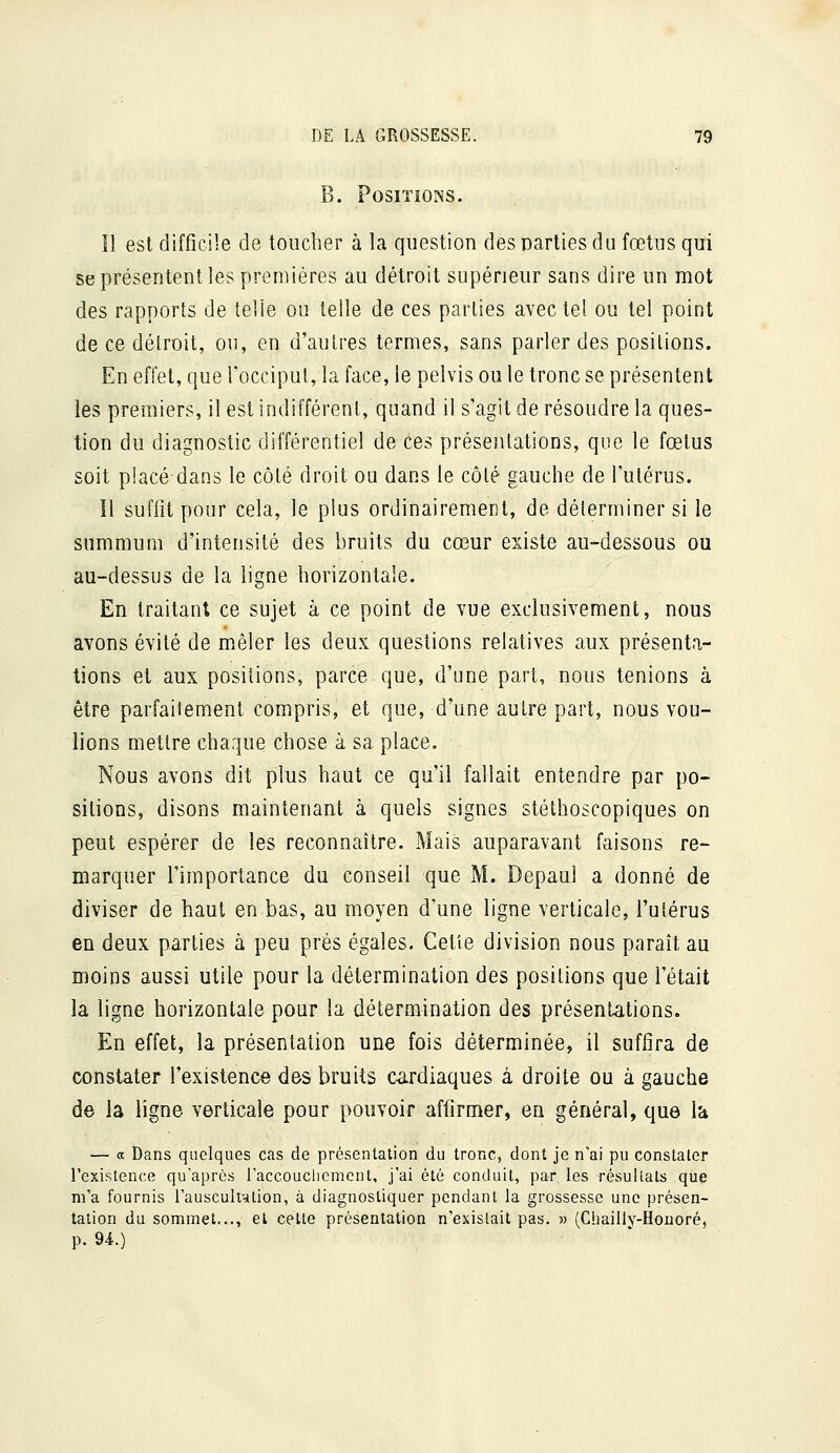 B. Positions. îl est difficile de toucher à la question des parties du fœtus qui se présentent les premières au détroit supérieur sans dire un mot des rapports de telle on telle de ces parties avec tel ou tel point de ce détroit, ou, en d'autres termes, sans parler des positions. En effet, que l'occipul, la face, le pelvis ou le tronc se présentent les premiers, il est indifférent, quand il s'agit de résoudre la ques- tion du diagnostic différentiel de ces présentations, que le fœtus soit placé dans le côté droit ou dans le côlé gauche de l'utérus. 11 suffit pour cela, le plus ordinairement, de déterminer si le summum d'intensité des bruits du cœur existe au-dessous ou au-dessus de la ligne horizontale. En traitant ce sujet à ce point de vue exclusivement, nous avons évité de mêler les deux questions relatives aux présenta- tions et aux positions, parce que, d'une part, nous tenions à être parfaitement compris, et que, d'une autre part, nous vou- lions mettre chaque chose à sa place. Nous avons dit plus haut ce qu'il fallait entendre par po- sitions, disons maintenant à quels signes stéthoscopiques on peut espérer de les reconnaître. Mais auparavant faisons re- marquer l'importance du conseil que M. Depaul a donné de diviser de haut en bas, au moyen d'une ligne verticale, l'utérus en deux parties à peu près égales. Cette division nous paraît au moins aussi utile pour la détermination des positions que l'était la ligne horizontale pour la détermination des présentations. En effet, la présentation une fois déterminée, il suffira de constater l'existence des bruits cardiaques à droite ou à gauche de la ligne verticale pour pouvoir affirmer, en général, que là — a Dans quelques cas de présentation du tronc, dont je n'ai pu constater l'existence qu'après l'accouclicmcnt, j'ai été conduit, par les résultats que m'a fournis rausculr-ilion, à diagnostiquer pendant la grossesse une présen- tation du sommet..., et cette présentation n'existait pas. » (Chaillv-Houoré, p. 94.)