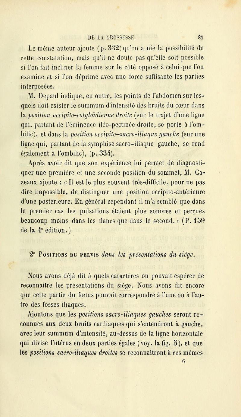 Le niêiiie auteur ajoute (p. 332) qu'on a nié la possibilité de cette constatation, mais qu'it ne doute pas qu'elle soit possible si l'on fait incliner la femme sur le côté opposé à celui que l'on examine et si l'on déprime avec une force suffisante les parties interposées. M. Depaul indique, en outre, les points de l'abdomen sur les- quels doit exister le summum d'intensité des bruits du cœur dans la position occipiîo-cotyloïdienne droite (sur le trajet d'une ligne qui, partant de l'éminence iléo-pectinée droite, se porte à l'om- bilic), et dans la position occipito-sacro-iliaque gauche (sur une ligne qui, partant de la symphise sacro-iliaque gauche, se rend également à l'ombilic), (p. 334). Après avoir dit que son expérience lui permet de diagnosti- quer une première et une seconde position du sommet, M. Ca- zeaux ajoute : « Il est le plus souvent très-difficile, pour ne pas dire impossible, de distinguer une position occipito-antérieure d'une postérieure. En général cependant il m'a semblé que dans le premier cas les pulsations étaient plus sonores et perçues beaucoup moins dans les tlancs que dans le second. » (P. lo9 de la 4^ édition.) 2° Positions du pelyis dans les présentations du siège. Nous avons déjà dit à quels caractères on pouvait espérer de reconnaître les présentations du siège. Nous avons dit encore que cette partie du fœtus pouvait correspondre à l'une ou à l'au- tre des fosses iliaques. Ajoutons que les positions sacro-iliaques gauches seront re- connues aux deux bruits cardiaques qui s'entendront à gauche, avec leur summum d'intensité, au-dessus de la ligne horizontale qui divise l'utérus en deux parties égales (voy. la fig. 5), et que les positions sacro-iliaques droites se reconnaîtront à ces mêmes 6